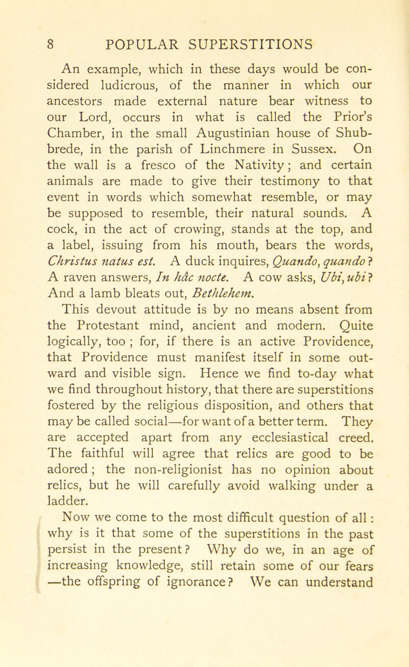 An example, which in these days would be con- sidered ludicrous, of the manner in which our ancestors made external nature bear witness to our Lord, occurs in what is called the Prior’s Chamber, in the small Augustinian house of Shub- brede, in the parish of Linchmere in Sussex. On the wall is a fresco of the Nativity; and certain animals are made to give their testimony to that event in words which somewhat resemble, or may be supposed to resemble, their natural sounds. A cock, in the act of crowing, stands at the top, and a label, issuing from his mouth, bears the words, Christus natus est. A duck inquires, Quando, quando ? A raven answers. In hdc node. A cow asks, Ubi^ ubi ? And a lamb bleats out, Bethlehem. This devout attitude is by no means absent from the Protestant mind, ancient and modern. Quite logically, too ; for, if there is an active Providence, that Providence must manifest itself in some out- ward and visible sign. Hence we find to-day what we find throughout history, that there are superstitions fostered by the religious disposition, and others that may be called social—for want of a better term. They are accepted apart from any ecclesiastical creed. The faithful will agree that relics are good to be adored; the non-religionist has no opinion about relics, but he will carefully avoid walking under a ladder. Now we come to the most difficult question of all: why is it that some of the superstitions in the past persist in the present? Why do we, in an age of increasing knowledge, still retain some of our fears —the offspring of ignorance? We can understand