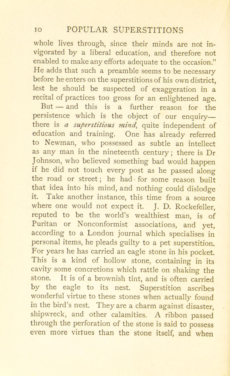 whole lives through, since their minds are not in- vigorated by a liberal education, and therefore not enabled to make any efforts adequate to the occasion.” He adds that such a preamble seems to be necessary before he enters on the superstitions of his own district, lest he should be suspected of exaggeration in a recital of practices too gross for an enlightened age. But — and this is a further reason for the persistence which is the object of our enquiry— there is a superstitious mind, quite independent of education and training. One has already referred to Newman, who possessed as subtle an intellect as any man in the nineteenth century; there is Dr Johnson, who believed something bad would happen if he did not touch every post as he passed along the road or street; he had-for some reason built that idea into his mind, and nothing could dislodge it. Take another instance, this time from a source where one would not expect it. J. D. Rockefeller, reputed to be the world’s wealthiest man, is of Puritan or Nonconformist associations, and yet, according to a London journal which specialises in personal items, he pleads guilty to a pet superstition. For years he has carried an eagle stone in his pocket. This is a kind of hollow stone, containing in its cavity some concretions which rattle on shaking the stone. It is of a brownish tint, and is often carried by the eagle to its nest. Superstition ascribes wonderful virtue to these stones when actually found in the bird’s nest. They are a charm against disaster, shipwreck, and other calamities. A ribbon passed through the perforation of the stone is said to possess even more virtues than the stone itself, and when