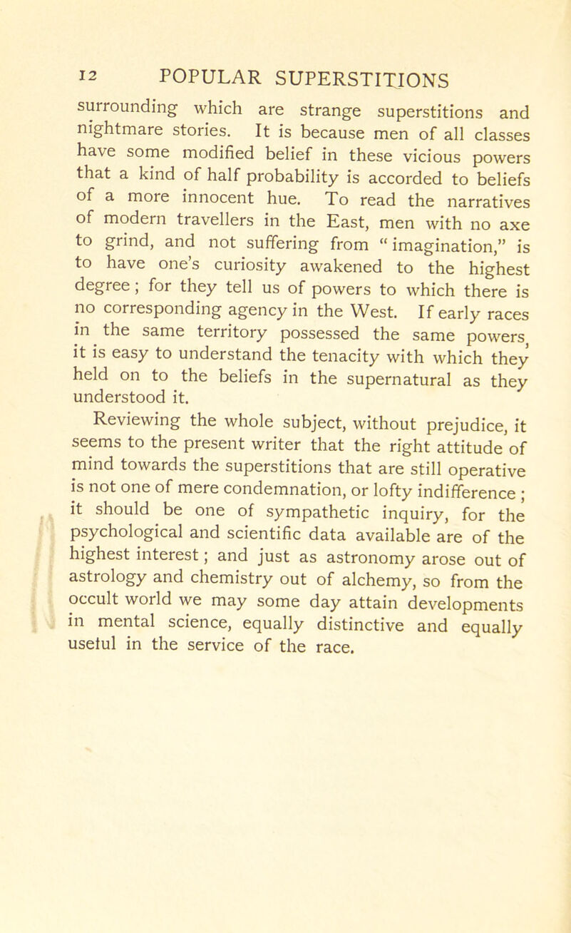 surrounding which are strange superstitions and nightmare stories. It is because men of all classes have some modified belief in these vicious powers that a kind of half probability is accorded to beliefs of a more innocent hue. To read the narratives of modern travellers in the East, men with no axe to grind, and not suffering from “imagination,” is to have one’s curiosity awakened to the highest degree; for they tell us of powers to which there is no corresponding agency in the West. If early races in the same territory possessed the same powers it is easy to understand the tenacity with which they held on to the beliefs in the supernatural as they understood it. Reviewing the whole subject, without prejudice, it seems to the present writer that the right attitude*of mind towards the superstitions that are still operative is not one of mere condemnation, or lofty indifference • it should be one of sympathetic inquiry, for the psychological and scientific data available are of the highest interest; and just as astronomy arose out of astrology and chemistry out of alchemy, so from the occult world we may some day attain developments in mental science, equally distinctive and equally useful in the service of the race.