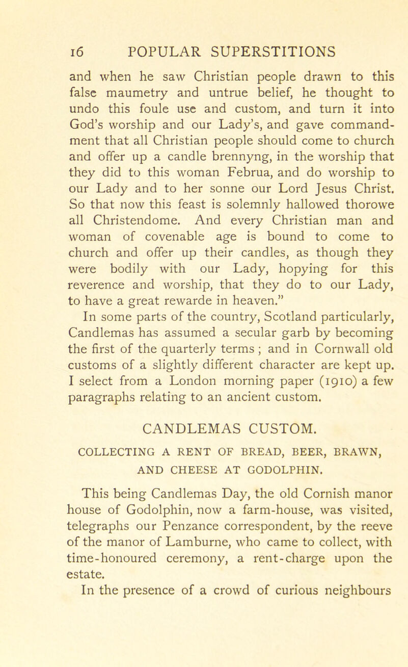 and when he saw Christian people drawn to this false maumetry and untrue belief, he thought to undo this foule use and custom, and turn it into God’s worship and our Lady’s, and gave command- ment that all Christian people should come to church and offer up a candle brennyng, in the worship that they did to this woman Februa, and do worship to our Lady and to her sonne our Lord Jesus Christ. So that now this feast is solemnly hallowed thorowe all Christendome. And every Christian man and woman of covenable age is bound to come to church and offer up their candles, as though they were bodily with our Lady, hopying for this reverence and worship, that they do to our Lady, to have a great rewarde in heaven.” In some parts of the country, Scotland particularly, Candlemas has assumed a secular garb by becoming the first of the quarterly terms ; and in Cornwall old customs of a slightly different character are kept up. I select from a London morning paper (1910) a few paragraphs relating to an ancient custom. CANDLEMAS CUSTOM. COLLECTING A RENT OF BREAD, BEER, BRAWN, AND CHEESE AT GODOLPHIN. This being Candlemas Day, the old Cornish manor house of Godolphin, now a farm-house, was visited, telegraphs our Penzance correspondent, by the reeve of the manor of Lamburne, who came to collect, with time-honoured ceremony, a rent-charge upon the estate. In the presence of a crowd of curious neighbours