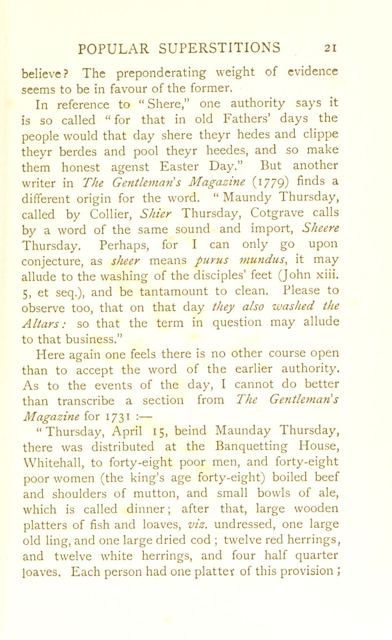 believe? The preponderating weight of evidence seems to be in favour of the former. In reference to “ Shere,” one authority says it is so called “for that in old Fathers’ days the people would that day shere theyr hedes and clippe theyr berdes and pool theyr heedes, and so make them honest agenst Easter Day.” But another writer in The Gentleman!s Magazine (i779) hr^ds a different origin for the word. “ Maundy Thursday, called by Collier, Shier Thursday, Cotgrave calls by a word of the same sound and import, Sheere Thursday. Perhaps, for I can only go upon conjecture, as sheer means purus mundus, it may allude to the washing of the disciples’ feet (John xiii. 5, et seq.), and be tantamount to clean. Please to observe too, that on that day they also washed the Altars: so that the term in question may allude to that business.” Here again one feels there is no other course open than to accept the word of the earlier authority. As to the events of the day, I cannot do better than transcribe a section from The Gentleman's Magazine for 1731 :— “Thursday, April 15, beind Maunday Thursday, there was distributed at the Banquetting House, Whitehall, to forty-eight poor men, and forty-eight poor women (the king’s age forty-eight) boiled beef and shoulders of mutton, and small bowls of ale, which is called dinner; after that, large wooden platters of fish and loaves, viz. undressed, one large old ling, and one large dried cod ; twelve red herrings, and twelve white herrings, and four half quarter loaves. Each person had one platter of this provision ;