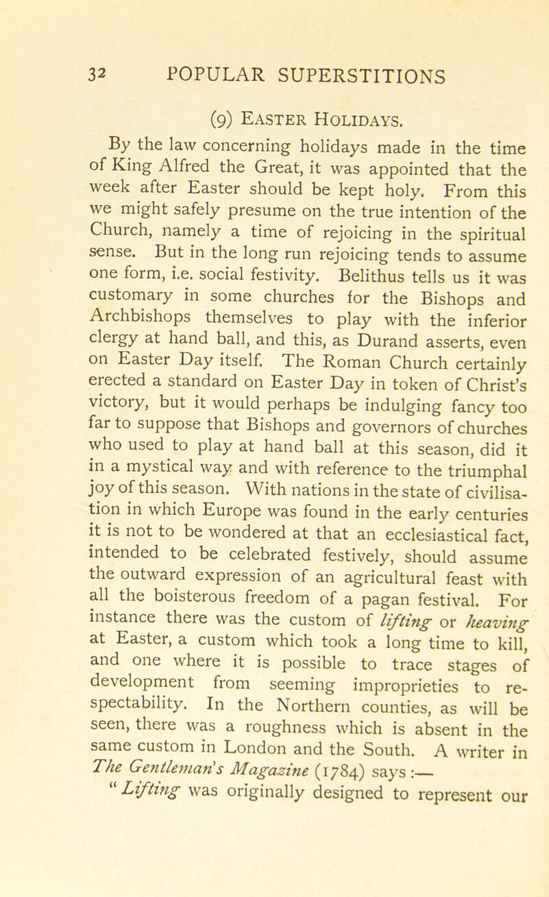 (9) Easter Holidays. By the law concerning holidays made in the time of King Alfred the Great, it was appointed that the week after Easter should be kept holy. From this we might safely presume on the true intention of the Church, namely a time of rejoicing in the spiritual sense. But in the long run rejoicing tends to assume one form, i.e. social festivity. Belithus tells us it was customary in some churches for the Bishops and Archbishops themselves to play with the inferior clergy at hand ball, and this, as Durand asserts, even on Easter Day itself. The Roman Church certainly erected a standard on Easter Day in token of Christ’s victory, but it would perhaps be indulging fancy too far to suppose that Bishops and governors of churches who used to play at hand ball at this season, did it in a mystical way and with reference to the triumphal joy of this season. With nations in the state of civilisa- tion in which Europe was found in the early centuries it is not to be wondered at that an ecclesiastical fact, intended to be celebrated festively, should assume the outward expression of an agricultural feast with all the boisterous freedom of a pagan festival. For instance there was the custom of lifting or heaving at Easter, a custom which took a long time to kill, and one where it is possible to trace stages of development from seeming improprieties to re- spectability. In the Northern counties, as will be seen, there was a roughness which is absent in the same custom in London and the South. A writer in The Gentleman's Magazine (1784) says :— “ Lifting was originally designed to represent our