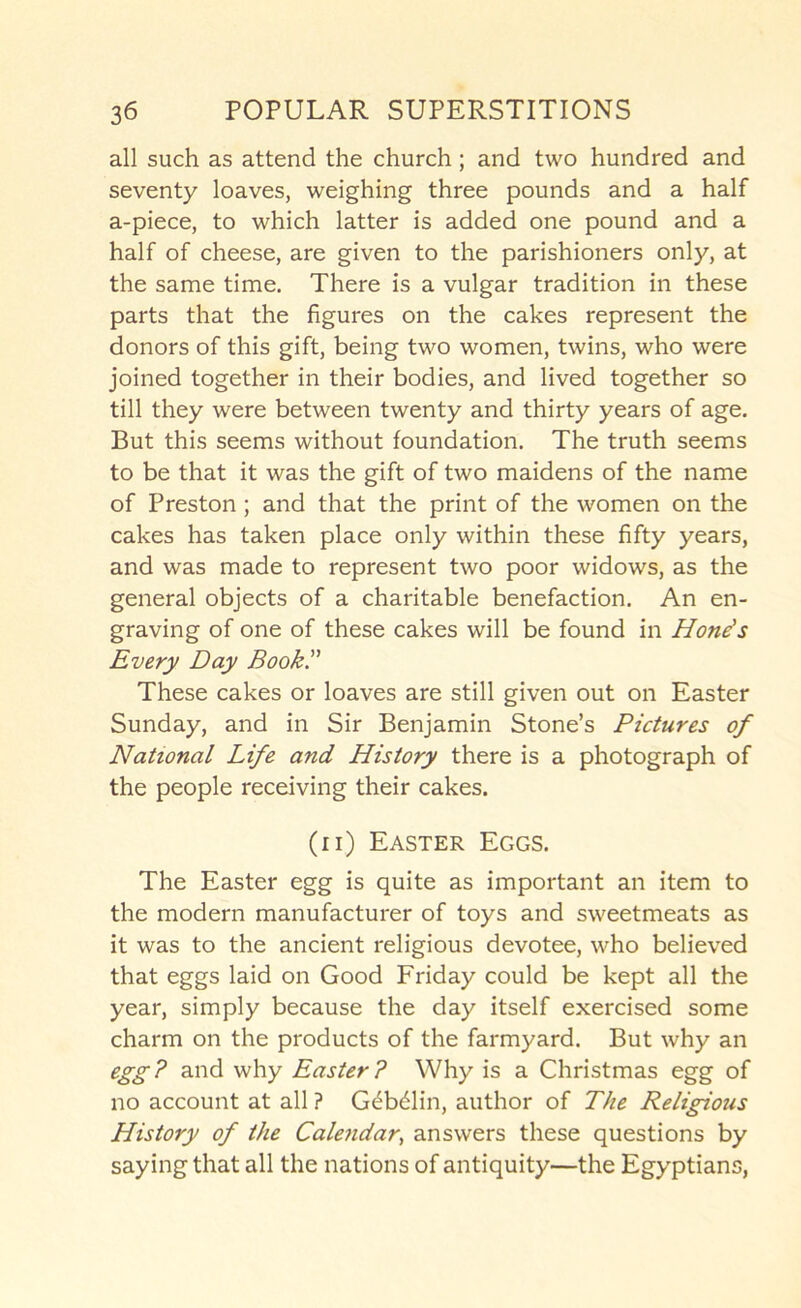 all such as attend the church; and two hundred and seventy loaves, weighing three pounds and a half a-piece, to which latter is added one pound and a half of cheese, are given to the parishioners only, at the same time. There is a vulgar tradition in these parts that the figures on the cakes represent the donors of this gift, being two women, twins, who were joined together in their bodies, and lived together so till they were between twenty and thirty years of age. But this seems without foundation. The truth seems to be that it was the gift of two maidens of the name of Preston; and that the print of the women on the cakes has taken place only within these fifty years, and was made to represent two poor widows, as the general objects of a charitable benefaction. An en- graving of one of these cakes will be found in Hone's Every Day Book. These cakes or loaves are still given out on Easter Sunday, and in Sir Benjamin Stone’s Pictures of National Life and History there is a photograph of the people receiving their cakes. (ii) Easter Eggs. The Easter egg is quite as important an item to the modern manufacturer of toys and sweetmeats as it was to the ancient religious devotee, who believed that eggs laid on Good Friday could be kept all the year, simply because the day itself exercised some charm on the products of the farmyard. But why an egg? and why Easter? Why is a Christmas egg of no account at all ? G^b61in, author of The Religious History of the Calendar, answers these questions by saying that all the nations of antiquity—the Egyptians,