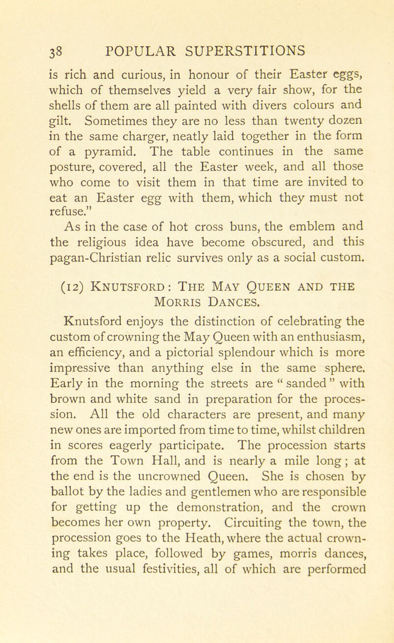 is rich and curious, in honour of their Easter eggs, which of themselves yield a very fair show, for the shells of them are all painted with divers colours and gilt. Sometimes they are no less than twenty dozen in the same charger, neatly laid together in the form of a pyramid. The table continues in the same posture, covered, all the Easter week, and all those who come to visit them in that time are invited to eat an Easter egg with them, which they must not refuse.” As in the case of hot cross buns, the emblem and the religious idea have become obscured, and this pagan-Christian relic survives only as a social custom. (12) Knutsford; The May Queen and the Morris Dances. Knutsford enjoys the distinction of celebrating the custom of crowning the May Queen with an enthusiasm, an efficiency, and a pictorial splendour which is more impressive than anything else in the same sphere. Early in the morning the streets are “ sanded ” with brown and white sand in preparation for the proces- sion. All the old characters are present, and many new ones are imported from time to time, whilst children in scores eagerly participate. The procession starts from the Town Hall, and is nearly a mile long; at the end is the uncrowned Queen. She is chosen by ballot by the ladies and gentlemen who are responsible for getting up the demonstration, and the crown becomes her own property. Circuiting the town, the procession goes to the Heath, where the actual crown- ing takes place, followed by games, morris dances, and the usual festivities, all of which are performed