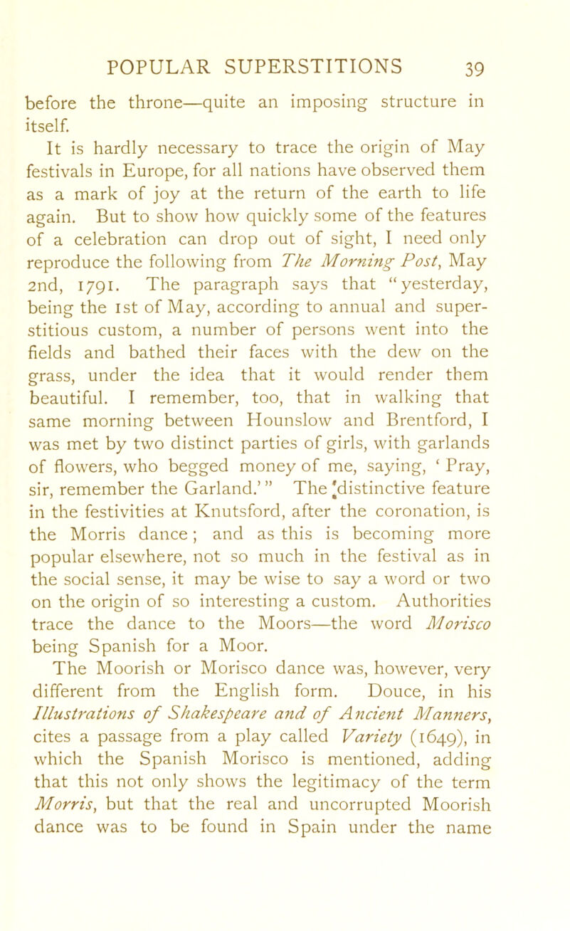 before the throne—quite an imposing structure in itself. It is hardly necessary to trace the origin of May festivals in Europe, for all nations have observed them as a mark of joy at the return of the earth to life again. But to show how quickly some of the features of a celebration can drop out of sight, I need only reproduce the following from The Morning Post, May 2nd, 1791. The paragraph says that “yesterday, being the ist of May, according to annual and super- stitious custom, a number of persons went into the fields and bathed their faces with the dew on the grass, under the idea that it would render them beautiful. I remember, too, that in walking that same morning between Hounslow and Brentford, I was met by two distinct parties of girls, with garlands of flowers, who begged money of me, saying, ‘ Pray, sir, remember the Garland.’ ” The [distinctive feature in the festivities at Knutsford, after the coronation, is the Morris dance; and as this is becoming more popular elsewhere, not so much in the festival as in the social sense, it may be wise to say a word or two on the origin of so interesting a custom. Authorities trace the dance to the Moors—the word Mo7'isco being Spanish for a Moor. The Moorish or Morisco dance was, however, very different from the English form. Douce, in his Illusti'aiions of Shakespeare and of Ancient Manners, cites a passage from a play called Variety (1649), which the Spanish Morisco is mentioned, adding that this not only shows the legitimacy of the term Morris, but that the real and uncorrupted Moorish dance was to be found in Spain under the name