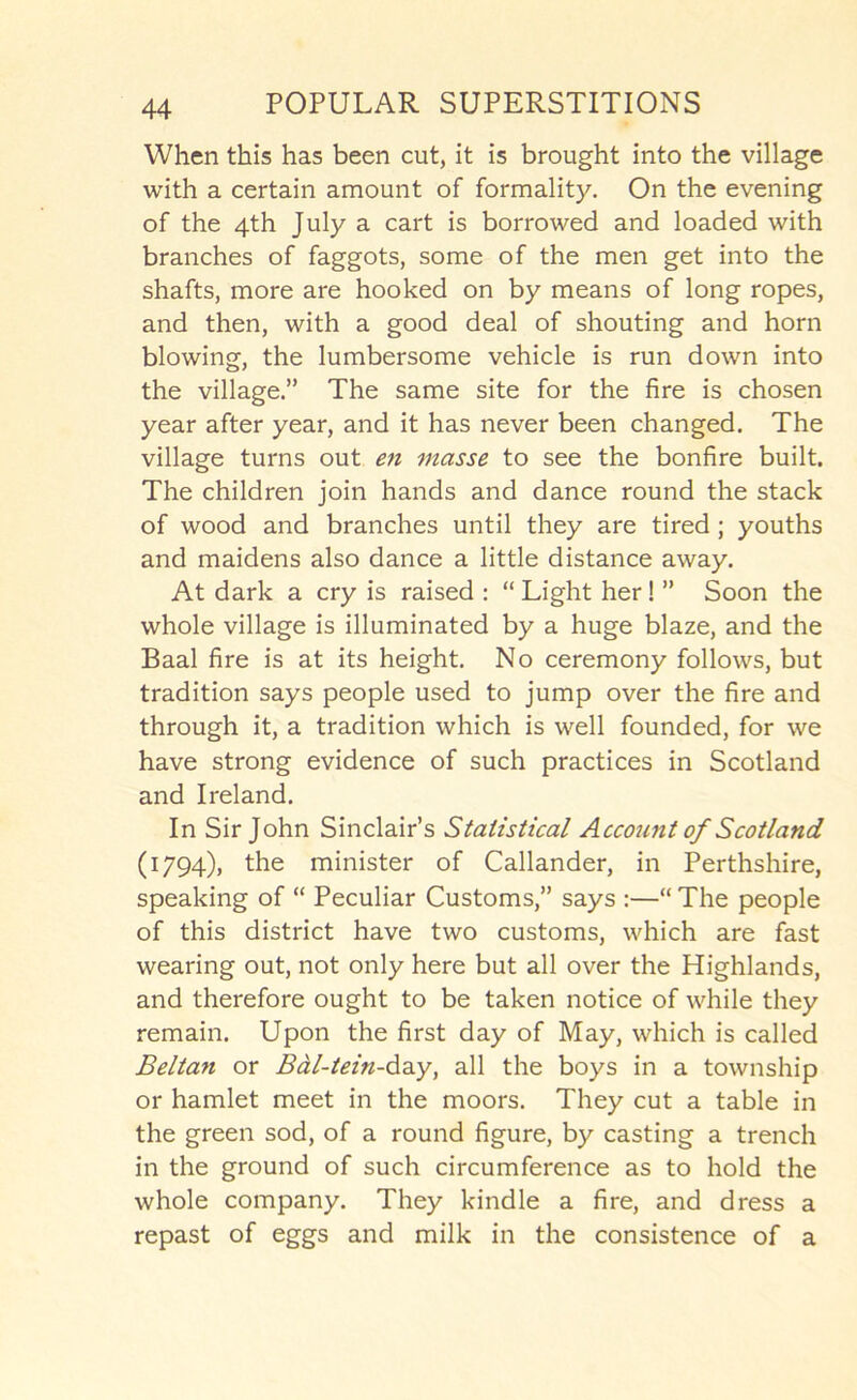 When this has been cut, it is brought into the village with a certain amount of formality. On the evening of the 4th July a cart is borrowed and loaded with branches of faggots, some of the men get into the shafts, more are hooked on by means of long ropes, and then, with a good deal of shouting and horn blowing, the lumbersome vehicle is run down into the village.” The same site for the fire is chosen year after year, and it has never been changed. The village turns out en masse to see the bonfire built. The children join hands and dance round the stack of wood and branches until they are tired; youths and maidens also dance a little distance away. At dark a cry is raised : “ Light her! ” Soon the whole village is illuminated by a huge blaze, and the Baal fire is at its height. No ceremony follows, but tradition says people used to jump over the fire and through it, a tradition which is well founded, for we have strong evidence of such practices in Scotland and Ireland. In Sir John Sinclair’s Statistical Account of Scotland (1794), the minister of Callander, in Perthshire, speaking of “ Peculiar Customs,” says :—“ The people of this district have two customs, which are fast wearing out, not only here but all over the Highlands, and therefore ought to be taken notice of while they remain. Upon the first day of May, which is called Beltan or Bdl-tein-da^y, all the boys in a township or hamlet meet in the moors. They cut a table in the green sod, of a round figure, by casting a trench in the ground of such circumference as to hold the whole company. They kindle a fire, and dress a repast of eggs and milk in the consistence of a