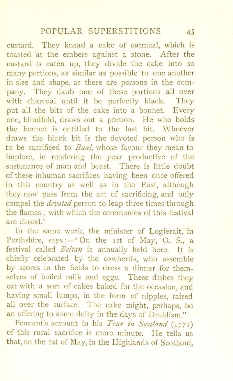 custard. They knead a cake of oatmeal, which is toasted at the embers against a stone. After the custard is eaten up, they divide the cake into so many portions, as similar as possible to one another in size and shape, as there are persons in the com- pany. They daub one of these portions all over with charcoal until it be perfectly black. They put all the bits of the cake into a bonnet. Every one, blindfold, draws out a portion. He who holds the bonnet is entitled to the last bit. Whoever draws the black bit is the devoted person who is to be sacrificed to Baal^ whose favour they mean to implore, in rendering the year productive of the sustenance of man and beast. There is little doubt of these inhuman sacrifices having been once offered in this country as well as in the East, although they now pass from the act of sacrificing, and only compel the devoted person to leap three times through the flames ; with which the ceremonies of this festival are closed.” In the same work, the minister of Logierait, in Perthshire, says:—“On the ist of May, O. S., a festival called Belian is annually held here. It is chiefly celebrated by the cowherds, who assemble by scores in the fields to dress a dinner for them- selves of boiled milk and eggs. These dishes they eat with a sort of cakes baked for the occasion, and having small lumps, in the form of nipples, raised all over the surface. The cake might, perhaps, be an offering to some deity in the days of Druidism.” Pennant’s account in his Tour in Scotland (1771) of this rural sacrifice is more minute. He tells us that, on the ist of May, in the Highlands of Scotland,