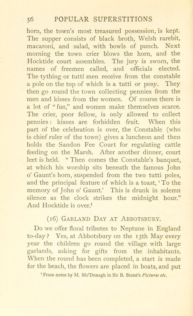 horn, the town’s most treasured possession, is kept. The supper consists of black broth, Welsh rarebit, macaroni, and salad, with bowls of punch. Next morning the town crier blows the horn, and the Hocktide court assembles. The jury is sworn, the names of freemen called, and officials elected. The tything or tutti men receive from the constable a pole on the top of which is a tutti or posy. They then go round the town collecting pennies from the men and kisses from the women. Of course there is a lot of “ fun,” and women make themselves scarce. The crier, poor fellow, is only allowed to collect pennies : kisses are forbidden fruit. When this part of the celebration is over, the Constable (who is chief ruler of the town) gives a luncheon and then holds the Sandon Fee Court for regulating cattle feeding on the Marsh. After another dinner, court leet is held. “ Then comes the Constable’s banquet, at which his worship sits beneath the famous John o’ Gaunt’s horn, suspended from the two tutti poles, and the principal feature of which is a toast, ‘ To the memory of John o’ Gaunt.’ This is drunk in solemn silence as the clock strikes the midnight hour.” And Hocktide is over.^ (i6) Garland Day at Abbotsbury. Do we offer floral tributes to Neptune in England to-day? Yes, at Abbotsbury on the 13th May every year the children go round the village with large garlands, asking for gifts from the inhabitants. When the round has been completed, a start is made for the beach, the flowers are placed in boats, and put ’ From notes by M. Mc’Donagh in Sir B, Stone’s Pictures etc.