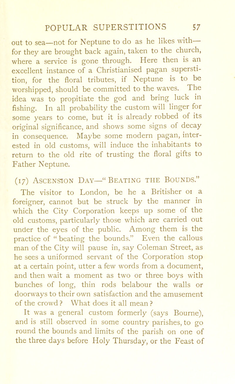out to sea—not for Neptune to do as he likes with— for they are brought back again, taken to the church, where a service is gone through. Here then is an excellent instance of a Christianised pagan supersti- tion, for the floral tributes, if Neptune is to be worshipped, should be committed to the waves. The idea was to propitiate the god and bring luck in fishing. In all probability the custom will linger for some years to come, but it is already robbed of its original significance, and shows some signs of decay in consequence. Maybe some modern pagan, inter- ested in old customs, will induce the inhabitants to return to the old rite of trusting the floral gifts to Father Neptune. (17) Ascension Day—“Beating the Bounds.” The visitor to London, be he a Britisher 01 a foreigner, cannot but be struck by the manner in which the City Corporation keeps up some of the old customs, particularly those which are carried out under the eyes of the public. Among them is the practice of “ beating the bounds.” Even the callous man of the City will pause in, say Coleman Street, as he sees a uniformed servant of the Corporation stop at a certain point, utter a few words from a document, and then wait a moment as two or three boys with bunches of long, thin rods belabour the walls or doorways to their own satisfaction and the amusement of the crowd ? What does it all mean ? It was a general custom formerly (says Bourne), and is still observed in some country parishes, to go round the bounds and limits of the parish on one of the three days before Holy Thursday, or the Feast of
