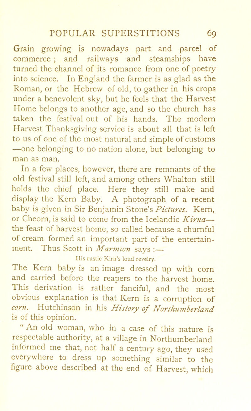 Grain growing is nowadays part and parcel of commerce ; and railways and steamships have turned the channel of its romance from one of poetry into science. In England the farmer is as glad as the Roman, or the Hebrew of old, to gather in his crops under a benevolent sky, but he feels that the Harvest Home belongs to another age, and so the church has taken the festival out of his hands. The modern Harvest Thanksgiving service is about all that is left to us of one of the most natural and simple of customs —one belonging to no nation alone, but belonging to man as man. In a few places, however, there are remnants of the old festival still left, and among others Whalton still holds the chief place. Here they still make and display the Kern Baby. A photograph of a recent baby is given in Sir Benjamin Stone’s Pictures. Kern, or Cheorn, is said to come from the Icelandic Kirna— the feast of harvest home, so called because a churnful of cream formed an important part of the entertain- ment. Thus Scott in Marniion says :— His rustic Kirn’s loud revelry. The Kern baby is an image dressed up with corn and carried before the reapers to the harvest home. This derivation is rather fanciful, and the most obvious explanation is that Kern is a corruption of coryi. Hutchinson in his History of Northumberland is of this opinion. “ An old woman, who in a case of this nature is respectable authority, at a village in Northumberland informed me that, not half a century ago, they used everywhere to dress up something similar to the figure above described at the end of Harvest, which