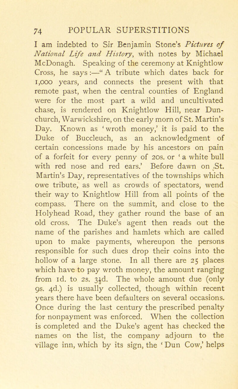 I am indebted to Sir Benjamin Stone’s Pictures of National Life and History, with notes by Michael McDonagh. Speaking of the ceremony at Knightlow Cross, he says :—“ A tribute which dates back for 1,000 years, and connects the present with that remote past, when the central counties of England were for the most part a wild and uncultivated chase, is rendered on Knightlow Hill, near Dun- church, Warwickshire, on the early morn of St. Martin’s Day. Known as ‘ wroth money,’ it is paid to the Duke of Buccleuch, as an acknowledgment of certain concessions made by his ancestors on pain of a forfeit for every penny of 20s. or ‘ a white bull with red nose and red ears.’ Before dawn on ,St. Martin’s Day, representatives of the townships which owe tribute, as well as crowds of spectators, wend their way to Knightlow Hill from all points of the compass. There on the summit, and close to the Holyhead Road, they gather round the base of an old cross. The Duke’s agent then reads out the name of the parishes and hamlets which are called upon to make payments, whereupon the persons responsible for such dues drop their coins into the hollow of a large stone. In all there are 25 places which have to pay wroth money, the amount ranging from id. to 2s. 3^d. The whole amount due (only 9s. 4d.) is usually collected, though within recent years there have been defaulters on several occasions. Once during the last century the prescribed penalty for nonpayment was enforced. When the collection is completed and the Duke’s agent has checked the names on the list, the company adjourn to the village inn, which by its sign, the ‘ Dun Cow,’ helps