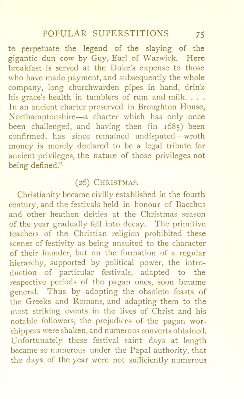 to perpetuate the legend of the slaying of the gigantic dun cow by Guy, Earl of Warwick. Here breakfast is served at the Duke’s expense to those who have made payment, and subsequently the whole company, long churchwarden pipes in hand, drink his grace’s health in tumblers of rum and milk. . . . In an ancient charter preserved in Broughton House, Northamptonshire—a charter which has only once been challenged, and having then (in 1685) been confirmed, has since remained undisputed—wroth money is merely declared to be a legal tribute for ancient privileges, the nature of those privileges not being defined.” (26) Christmas. Christianity became civilly established in the fourth century, and the festivals held in honour of Bacchus and other heathen deities at the Christmas season of the year gradually fell into decay. The primitive teachers of the Christian religion prohibited these scenes of festivity as being unsuited to the character of their founder, but on the formation of a regular hierarchy, supported by political power, the intro- duction of particular festivals, adapted to the respective periods of the pagan ones, soon became general. Thus by adopting the obsolete feasts of the Greeks and Romans, and adapting them to the most striking events in the lives of Christ and his notable followers, the prejudices of the pagan wor- shippers were shaken, and numerous converts obtained. Unfortunately these festival saint days at length became so numerous under the Papal authority, that the days of the year were not sufficiently numerous