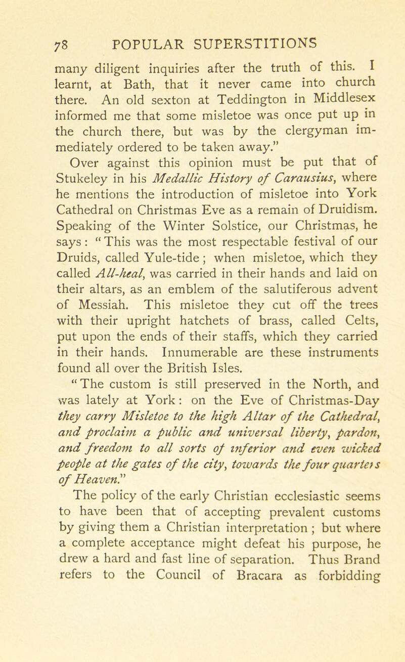 many diligent inquiries after the truth of this. I learnt, at Bath, that it never came into church there. An old sexton at Teddington in Middlesex informed me that some misletoe was once put up in the church there, but was by the clergyman im- mediately ordered to be taken away.” Over against this opinion must be put that of Stukeley in his Medallic History of Carausius, where he mentions the introduction of misletoe into York Cathedral on Christmas Eve as a remain of Druidism. Speaking of the Winter Solstice, our Christmas, he says: “ This was the most respectable festival of our Druids, called Yule-tide; when misletoe, which they called All-lual, was carried in their hands and laid on their altars, as an emblem of the salutiferous advent of Messiah. This misletoe they cut off the trees with their upright hatchets of brass, called Celts, put upon the ends of their staffs, which they carried in their hands. Innumerable are these instruments found all over the British Isles. “The custom is still preserved in the North, and was lately at York: on the Eve of Christmas-Day they carry Misletoe to the high Altar of the Cathedral^ and proclaim a public and universal liberty^ pardon^ and freedom to all sorts of inferior and even wicked people at the gates of the city, towards the four quarteis of HeavenP The policy of the early Christian ecclesiastic seems to have been that of accepting prevalent customs by giving them a Christian interpretation ; but where a complete acceptance might defeat his purpose, he drew a hard and fast line of separation. Thus Brand refers to the Council of Bracara as forbidding