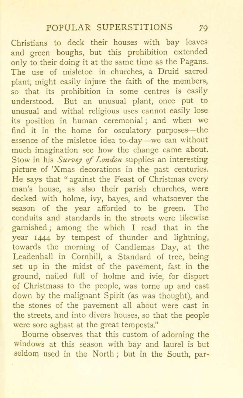 Christians to deck their houses with bay leaves and green boughs, but this prohibition extended only to their doing it at the same time as the Pagans. The use of misletoe in churches, a Druid sacred plant, might easily injure the faith of the members, so that its prohibition in some centres is easily understood. But an unusual plant, once put to unusual and withal religious uses cannot easily lose its position in human ceremonial; and when we find it in the home for osculatory purposes—the essence of the misletoe idea to-day—we can without much imagination see how the change came about. Stow in his Survey of London supplies an interesting picture of ’Xmas decorations in the past centuries. He says that “against the Feast of Christmas every man’s house, as also their parish churches, were decked with holme, ivy, bayes, and whatsoever the season of the year afforded to be green. The conduits and standards in the streets were likewise garnished; among the which I read that in the year 1444 by tempest of thunder and lightning, towards the morning of Candlemas Day, at the Leadenhall in Cornhill, a Standard of tree, being set up in the midst of the pavement, fast in the ground, nailed full of holme and ivie, for disport of Christmass to the people, was tome up and cast down by the malignant Spirit (as was thought), and the stones of the pavement all about were cast in the streets, and into divers houses, so that the people were sore aghast at the great tempests.” Bourne observes that this custom of adorning the windows at this season with bay and laurel is but seldom used in the North; but in the South, par-