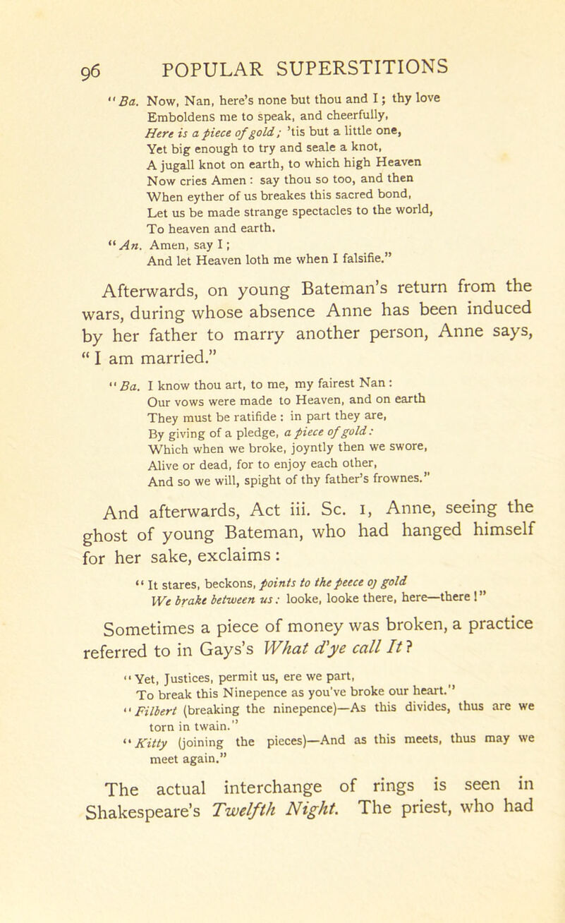  Ba. Now, Nan, here’s none but thou and I; thy love Emboldens me to speak, and cheerfully. Here is a piece of gold; ’tis but a little one, Yet big enough to try and seale a knot, A jugall knot on earth, to which high Heaven Now cries Amen: say thou so too, and then When eyther of us breakes this sacred bond. Let us be made strange spectacles to the world. To heaven and earth. An. Amen, say I; And let Heaven loth me when I falsifie.” Afterwards, on young Bateman’s return from the wars, during whose absence Anne has been induced by her father to marry another person, Anne says, “ I am married.”  Ba. I know thou art, to me, my fairest Nan: Our vows were made to Heaven, and on earth They must be ratifide : in part they are, By giving of a pledge, a piece of gold : Which when we broke, joyntly then we swore. Alive or dead, for to enjoy each other. And so we will, spight of thy father’s frownes.” And afterwards, Act iii. Sc. i, Anne, seeing the ghost of young Bateman, who had hanged himself for her sake, exclaims : “ It stares, beckons, points to thepeece oj gold We brake between us; looke, looke there, here—there ! ” Sometimes a piece of money was broken, a practice referred to in Gays s Whcit dyc ccill Itl “Yet, Justices, permit us, ere we part. To break this Ninepence as you’ve broke our heart.’’ “ Filbert (breaking the ninepence)—As this divides, thus are we torn in twain.” •'Kitty (joining the pieces)—And as this meets, thus may we meet again.” The actual interchange of rings is seen in Shakespeare’s Twelfth Night. The priest, who had