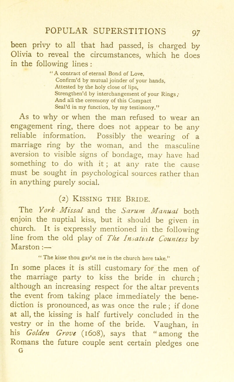 been privy to all that had passed, is charged by Olivia to reveal the circumstances, which he does in the following lines: “A contract of eternal Bond of Love. Confirm’d by mutual joinder of your hands, Attested by the holy close of lips, Strengthen’d by interchangement of your Rings ; And all the ceremony of this Compact Seal’d in my function, by my testimony.” As to why or when the man refused to wear an engagement ring, there does not appear to be any reliable information. Possibly the wearing of a marriage ring by the woman, and the masculine aversion to visible signs of bondage, may have had something to do with it ; at any rate the cause must be sought in psychological sources rather than in anything purely social. (2) Kissing the Bride. The York Missal and the Sarum Manual both enjoin the nuptial kiss, but it should be given in church. It is expressly mentioned in the following line from the old play of The Insatiate Countess by Marston :— ” The kisse thou gay’s! me in the church here take.” In some places it is still customary for the men of the marriage party to kiss the bride in church; although an increasing respect for the altar prevents the event from taking place immediately the bene- diction is pronounced, as was once the rule ; if done at all, the kissing is half furtively concluded in the vestry or in the home of the bride. Vaughan, in his Golden Grove (1608), says that “among the Romans the future couple sent certain pledges one G
