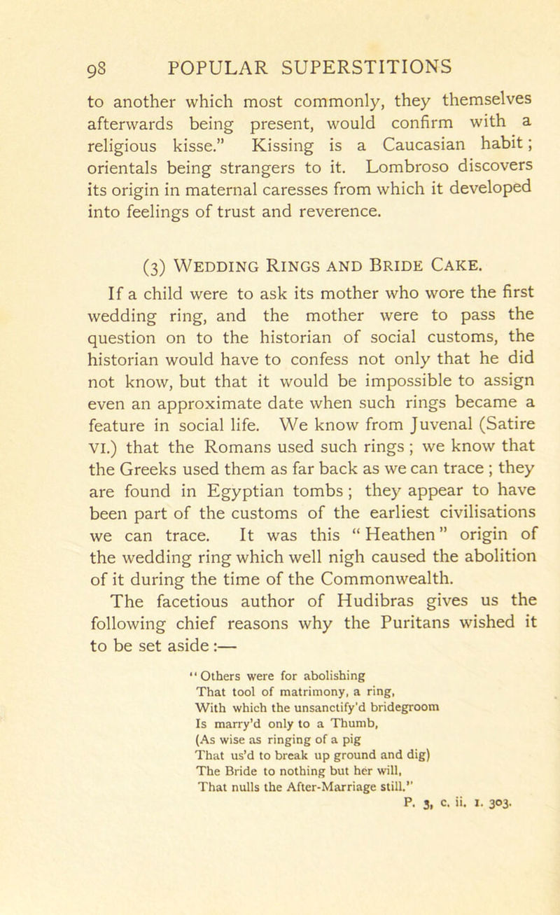 to another which most commonly, they themselves afterwards being present, would confirm with a religious kisse.” Kissing is a Caucasian habit; orientals being strangers to it. Lombroso discovers its origin in maternal caresses from which it developed into feelings of trust and reverence. (3) Wedding Rings and Bride Cake. If a child were to ask its mother who wore the first wedding ring, and the mother were to pass the question on to the historian of social customs, the historian would have to confess not only that he did not know, but that it would be impossible to assign even an approximate date when such rings became a feature in social life. We know from Juvenal (Satire VI.) that the Romans used such rings; we know that the Greeks used them as far back as we can trace ; they are found in Egyptian tombs; they appear to have been part of the customs of the earliest civilisations we can trace. It was this “ Heathen ” origin of the wedding ring which well nigh caused the abolition of it during the time of the Commonwealth. The facetious author of Hudibras gives us the following chief reasons why the Puritans wished it to be set aside:— Others were for abolishing That tool of matrimony, a ring, With which the unsanctify’d bridegroom Is marry’d only to a Thumb, (As wise as ringing of a pig That us’d to break up ground and dig) The Bride to nothing but her will. That nulls the After-Marriage still. P. 3, c. ii. I. 303.