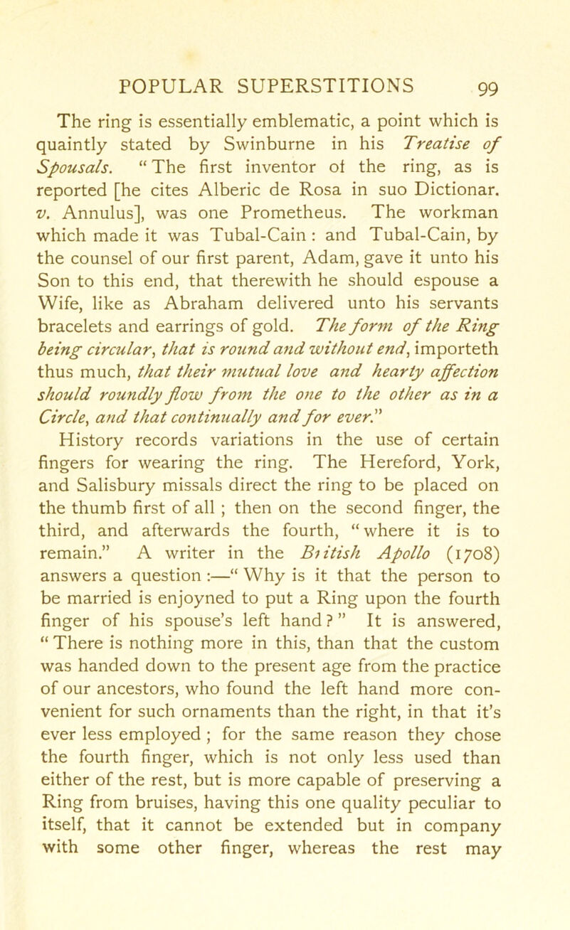 The ring is essentially emblematic, a point which is quaintly stated by Swinburne in his Treatise of Spousals. “ The first inventor of the ring, as is reported [he cites Alberic de Rosa in suo Dictionar. V. Annulus], was one Prometheus. The workman which made it was Tubal-Cain : and Tubal-Cain, by the counsel of our first parent, Adam, gave it unto his Son to this end, that therewith he should espouse a Wife, like as Abraham delivered unto his servants bracelets and earrings of gold. The form of the Ring being circular, that is round and without end, importeth thus much, that their mutual love and hearty affection should roundly flow from the one to the other as in a Circle, and that continually and for everT History records variations in the use of certain fingers for wearing the ring. The Hereford, York, and Salisbury missals direct the ring to be placed on the thumb first of all ; then on the second finger, the third, and afterwards the fourth, “ where it is to remain.” A writer in the British Apollo (1708) answers a question;—“ Why is it that the person to be married is enjoyned to put a Ring upon the fourth finger of his spouse’s left hand ? ” It is answered, “ There is nothing more in this, than that the custom was handed down to the present age from the practice of our ancestors, who found the left hand more con- venient for such ornaments than the right, in that it’s ever less employed ; for the same reason they chose the fourth finger, which is not only less used than either of the rest, but is more capable of preserving a Ring from bruises, having this one quality peculiar to itself, that it cannot be extended but in company with some other finger, whereas the rest may