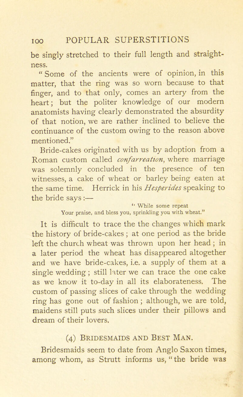 be singly stretched to their full length and straight- ness. “ Some of the ancients were of opinion, in this matter, that the ring was so worn because to that finger, and to that only, comes an artery from the heart; but the politer knowledge of our modern anatomists having clearly demonstrated the absurdity of that notion, we are rather inclined to believe the continuance of the custom owing to the reason above mentioned.” Bride-cakes originated with us by adoption from a Roman custom called confarreation, where marriage was solemnly concluded in the presence of ten witnesses, a cake of wheat or barley being eaten at the same time. Herrick in his Hesperides speaking to the bride says :— “ While some repeat Your praise, and bless you, sprinkling you with wheat.” It is difficult to trace the the changes which mark the history of bride-cakes ; at one period as the bride left the church wheat was thrown upon her head ; in a later period the wheat has disappeared altogether and we have bride-cakes, i.e. a supply of them at a single wedding; still later we can trace the one cake as we know it to-day in all its elaborateness. The custom of passing slices of cake through the wedding ring has gone out of fashion ; although, we are told, maidens still puts such slices under their pillows and dream of their lovers. (4) Bridesmaids and Best Man. Bridesmaids seem to date from Anglo Saxon times, among whom, as Strutt informs us, “ the bride was