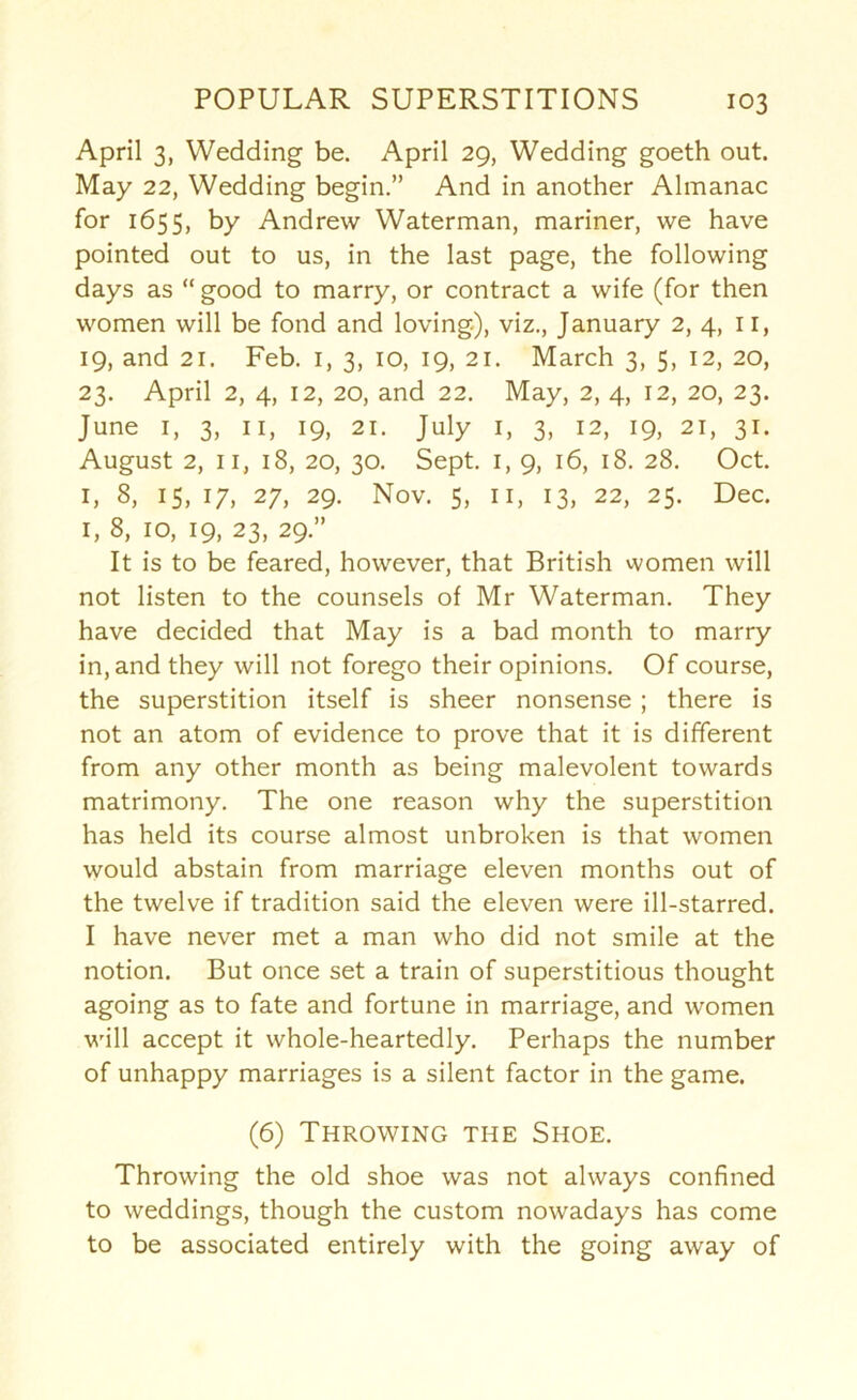 April 3, Wedding be. April 29, Wedding goeth out. May 22, Wedding begin.” And in another Almanac for 1655, by Andrew Waterman, mariner, we have pointed out to us, in the last page, the following days as “ good to marry, or contract a wife (for then women will be fond and loving), viz., January 2, 4, il, 19, and 21. Feb. i, 3, 10, 19, 21. March 3, 5, 12, 20, 23. April 2, 4, 12, 20, and 22. May, 2, 4, 12, 20, 23. June I, 3, II, 19, 21. July i, 3, 12, 19, 21, 31. August 2, II, 18, 20, 30. Sept. I, 9, 16, 18. 28. Oct. I, 8, IS, 17, 27, 29. Nov. 5, II, 13, 22, 25. Dec. I, 8, 10, 19, 23, 29.” It is to be feared, however, that British women will not listen to the counsels of Mr Waterman. They have decided that May is a bad month to marry in, and they will not forego their opinions. Of course, the superstition itself is sheer nonsense; there is not an atom of evidence to prove that it is different from any other month as being malevolent towards matrimony. The one reason why the superstition has held its course almost unbroken is that women would abstain from marriage eleven months out of the twelve if tradition said the eleven were ill-starred. I have never met a man who did not smile at the notion. But once set a train of superstitious thought agoing as to fate and fortune in marriage, and women will accept it whole-heartedly. Perhaps the number of unhappy marriages is a silent factor in the game. (6) Throwing the Shoe. Throwing the old shoe was not always confined to weddings, though the custom nowadays has come to be associated entirely with the going away of