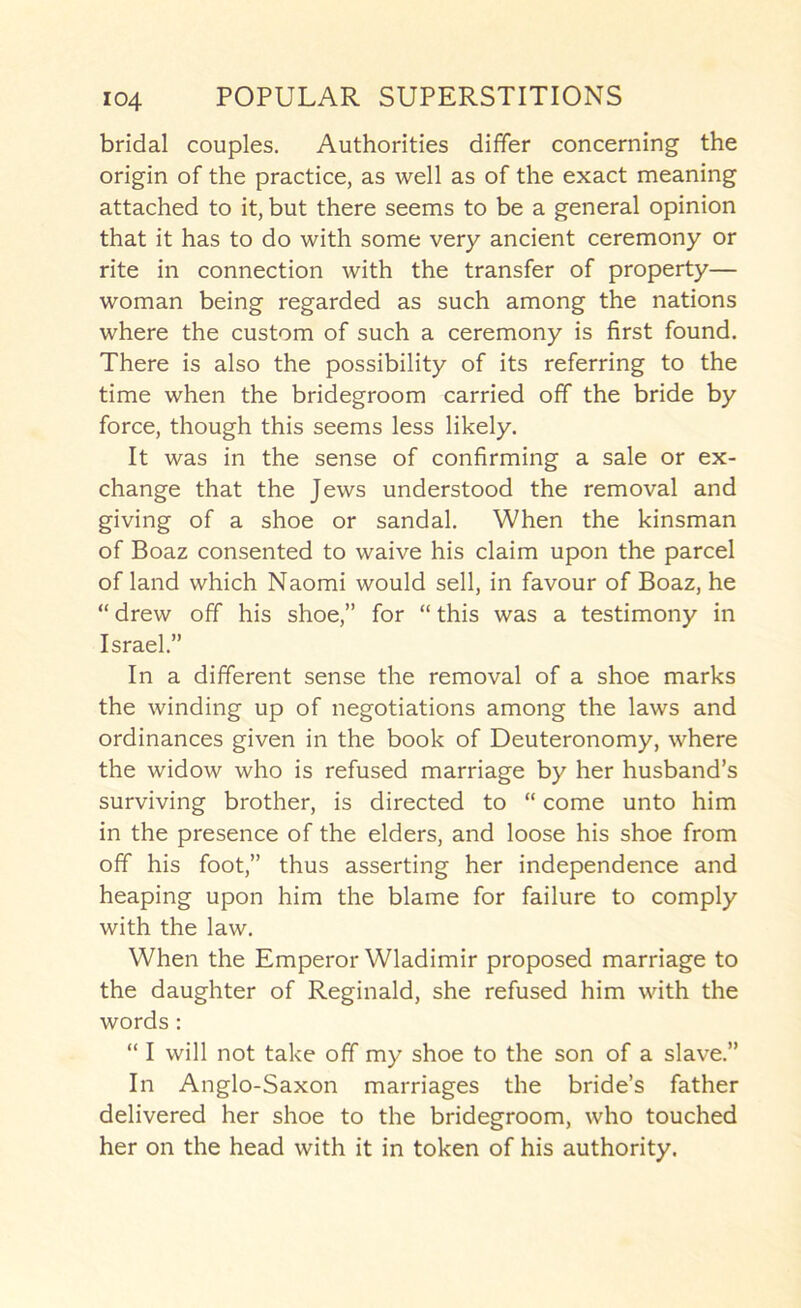 bridal couples. Authorities differ concerning the origin of the practice, as well as of the exact meaning attached to it, but there seems to be a general opinion that it has to do with some very ancient ceremony or rite in connection with the transfer of property— woman being regarded as such among the nations where the custom of such a ceremony is first found. There is also the possibility of its referring to the time when the bridegroom carried off the bride by force, though this seems less likely. It was in the sense of confirming a sale or ex- change that the Jews understood the removal and giving of a shoe or sandal. When the kinsman of Boaz consented to waive his claim upon the parcel of land which Naomi would sell, in favour of Boaz, he “ drew off his shoe,” for “ this was a testimony in Israel.” In a different sense the removal of a shoe marks the winding up of negotiations among the laws and ordinances given in the book of Deuteronomy, where the widow who is refused marriage by her husband’s surviving brother, is directed to “ come unto him in the presence of the elders, and loose his shoe from off his foot,” thus asserting her independence and heaping upon him the blame for failure to comply with the law. When the Emperor Wladimir proposed marriage to the daughter of Reginald, she refused him with the words : “ I will not take off my shoe to the son of a slave.” In Anglo-Saxon marriages the bride’s father delivered her shoe to the bridegroom, who touched her on the head with it in token of his authority.