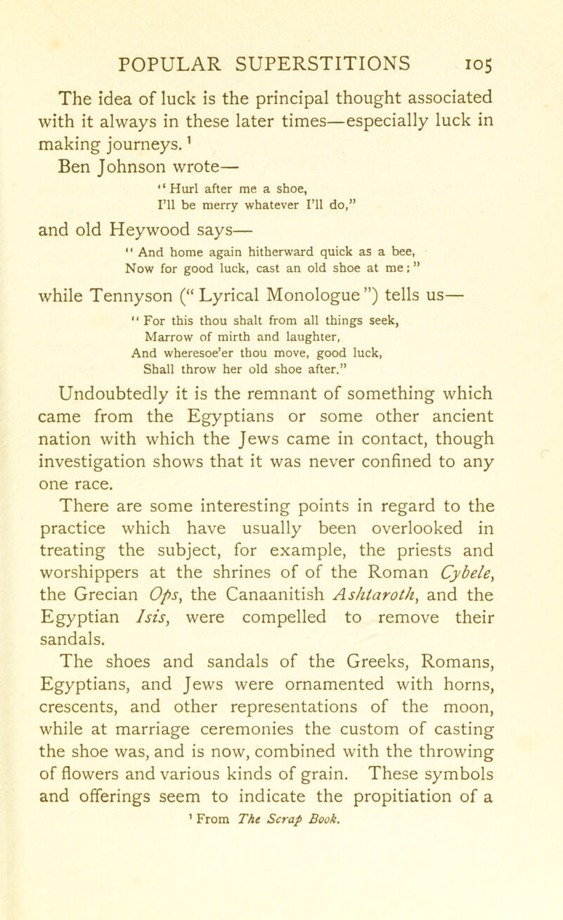 The idea of luck is the principal thought associated with it always in these later times—especially luck in making journeys.' Ben Johnson wrote— “Hurl after me a shoe, I’ll be merry whatever I’ll do,” and old Heywood says— “ And home again hitherward quick as a bee, Now for good luck, cast an old shoe at me; ” while Tennyson (“ Lyrical Monologue”) tells us— “ For this thou shalt from all things seek, Marrow of mirth and laughter. And wheresoe’er thou move, good luck. Shall throw her old shoe after.” Undoubtedly it is the remnant of something which came from the Egyptians or some other ancient nation with which the Jews came in contact, though investigation shows that it was never confined to any one race. There are some interesting points in regard to the practice which have usually been overlooked in treating the subject, for example, the priests and worshippers at the shrines of of the Roman Cybele, the Grecian Ops, the Canaanitish Ashtaroth, and the Egyptian Isis, were compelled to remove their sandals. The shoes and sandals of the Greeks, Romans, Egyptians, and Jews were ornamented with horns, crescents, and other representations of the moon, while at marriage ceremonies the custom of casting the shoe was, and is now, combined with the throwing of flowers and various kinds of grain. These symbols and offerings seem to indicate the propitiation of a ’ From The Scrap Book,