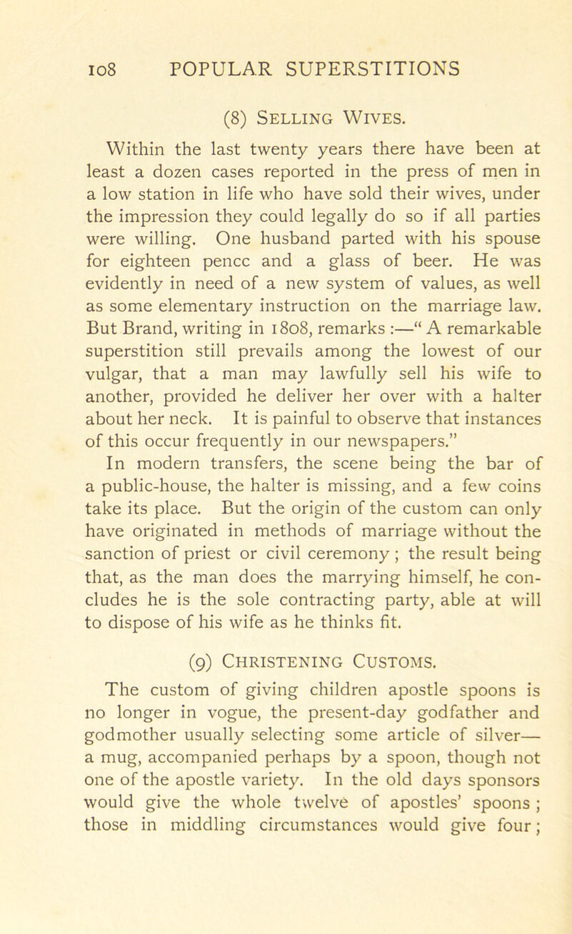 (8) Selling Wives. Within the last twenty years there have been at least a dozen cases reported in the press of men in a low station in life who have sold their wives, under the impression they could legally do so if all parties were willing. One husband parted with his spouse for eighteen pence and a glass of beer. He was evidently in need of a new system of values, as well as some elementary instruction on the marriage law. But Brand, writing in 1808, remarks :—“ A remarkable superstition still prevails among the lowest of our vulgar, that a man may lawfully sell his wife to another, provided he deliver her over with a halter about her neck. It is painful to observe that instances of this occur frequently in our newspapers.” In modern transfers, the scene being the bar of a public-house, the halter is missing, and a few coins take its place. But the origin of the custom can only have originated in methods of marriage without the sanction of priest or civil ceremony; the result being that, as the man does the marrying himself, he con- cludes he is the sole contracting party, able at will to dispose of his wife as he thinks fit. (9) Christening Customs. The custom of giving children apostle spoons is no longer in vogue, the present-day godfather and godmother usually selecting some article of silver— a mug, accompanied perhaps by a spoon, though not one of the apostle variety. In the old days sponsors would give the whole twelve of apostles’ spoons ; those in middling circumstances would give four;