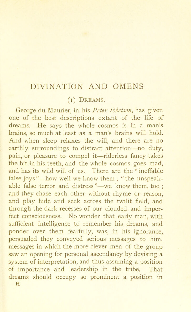 (i) Dreams. George du Maurier, in his Peter Ihbetson, has given one of the best descriptions extant of the life of dreams. He says the whole cosmos is in a man’s brains, so much at least as a man’s brains will hold. And when sleep relaxes the will, and there are no earthly surroundings to distract attention—no duty, pain, or pleasure to compel it—riderless fancy takes the bit in his teeth, and the whole cosmos goes mad, and has its wild will of us. There are the “ ineffable false joys ”—how well we know them ; “ the unspeak- able false terror and distress ”—we know them, too ; and they chase each other without rhyme or reason, and play hide and seek across the twilit field, and through the dark recesses of our clouded and imper- fect consciousness. No wonder that early man, with sufficient intelligence to remember his dreams, and ponder over them fearfully, was, in his ignorance, persuaded they conveyed serious messages to him, messages in which the more clever men of the group saw an opening for personal ascendancy by devising a system of interpretation, and thus assuming a position of importance and leadership in the tribe. That dreams should occupy so prominent a position in H