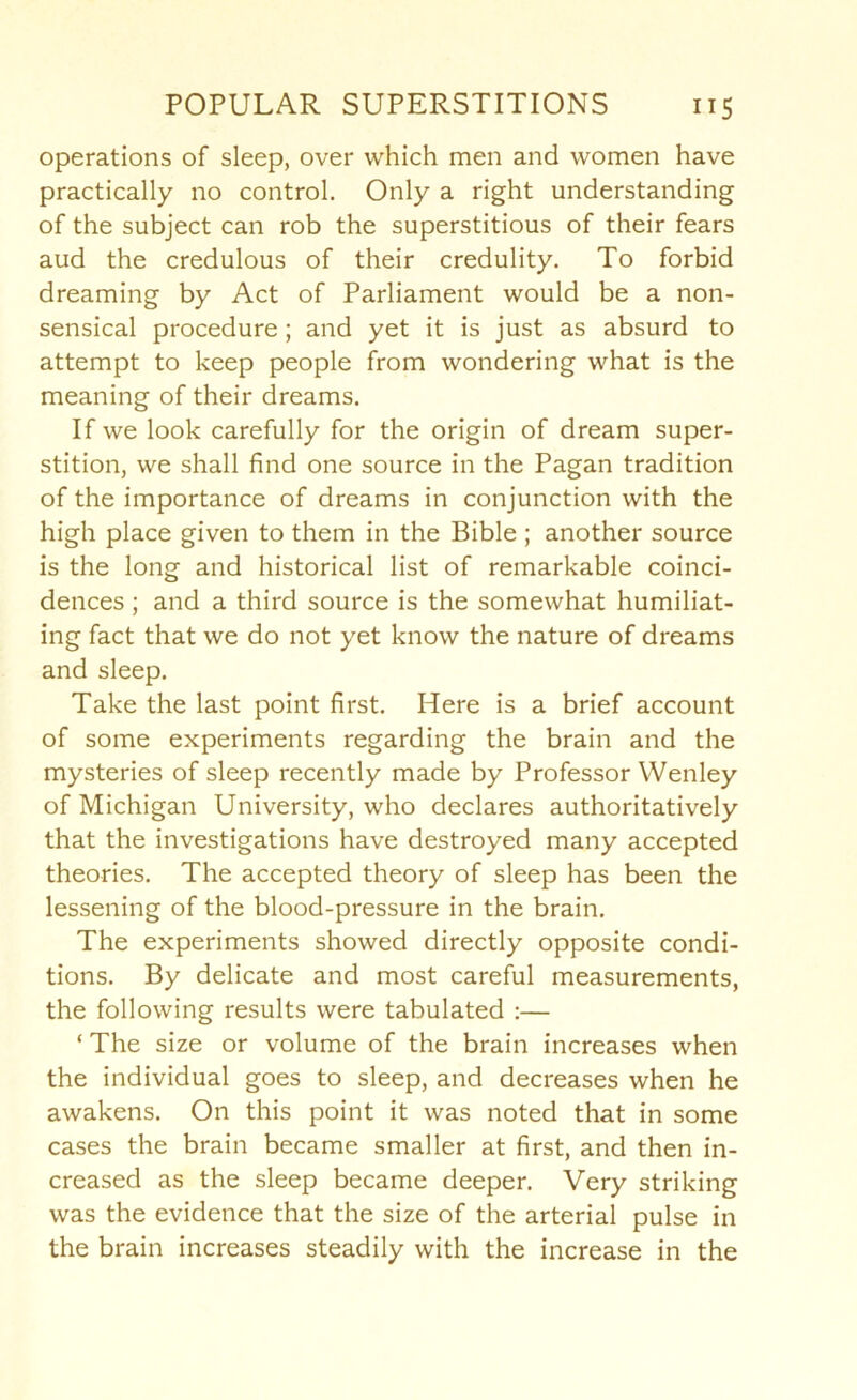 operations of sleep, over which men and women have practically no control. Only a right understanding of the subject can rob the superstitious of their fears aud the credulous of their credulity. To forbid dreaming by Act of Parliament would be a non- sensical procedure; and yet it is just as absurd to attempt to keep people from wondering what is the meaning of their dreams. If we look carefully for the origin of dream super- stition, we shall find one source in the Pagan tradition of the importance of dreams in conjunction with the high place given to them in the Bible ; another source is the long and historical list of remarkable coinci- dences ; and a third source is the somewhat humiliat- ing fact that we do not yet know the nature of dreams and sleep. Take the last point first. Here is a brief account of some experiments regarding the brain and the mysteries of sleep recently made by Professor Wenley of Michigan University, who declares authoritatively that the investigations have destroyed many accepted theories. The accepted theory of sleep has been the lessening of the blood-pressure in the brain. The experiments showed directly opposite condi- tions. By delicate and most careful measurements, the following results were tabulated :— ‘ The size or volume of the brain increases when the individual goes to sleep, and decreases when he awakens. On this point it was noted that in some cases the brain became smaller at first, and then in- creased as the sleep became deeper. Very striking was the evidence that the size of the arterial pulse in the brain increases steadily with the increase in the