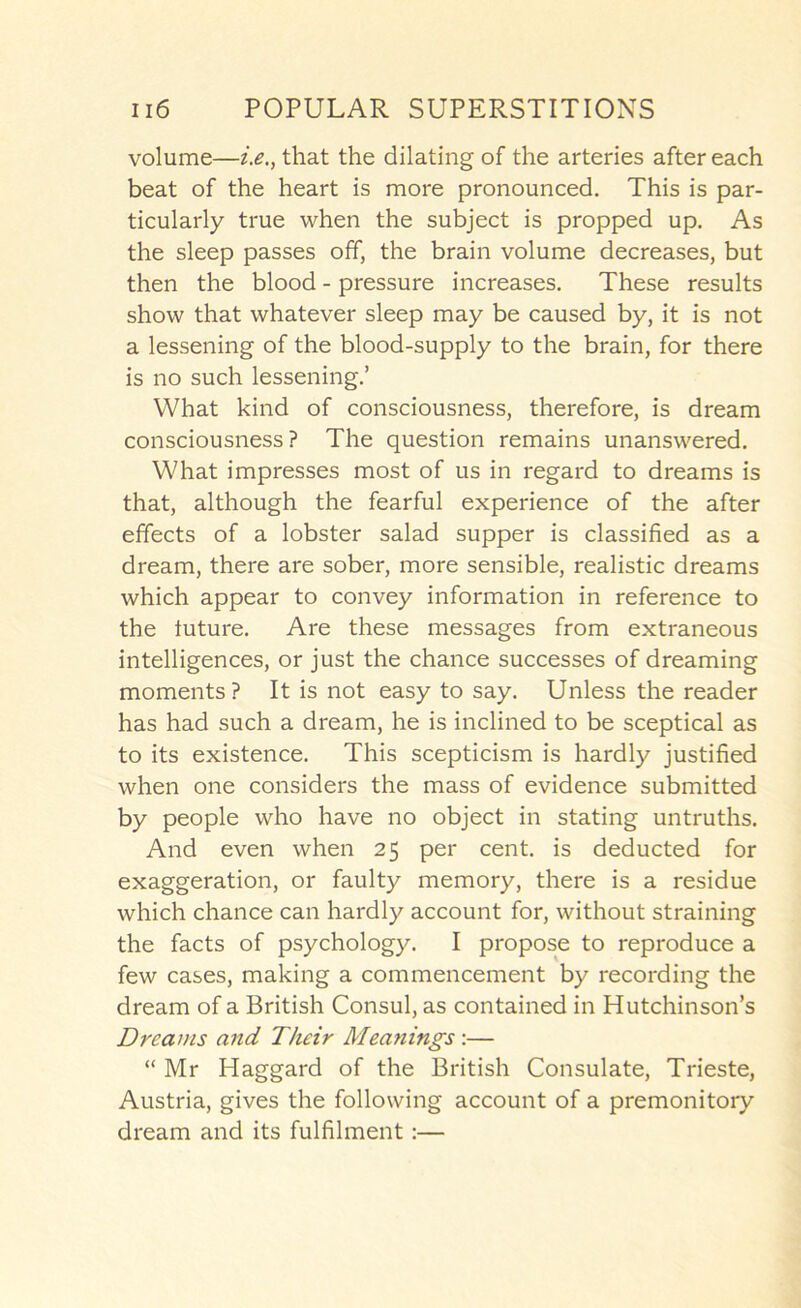 volume—that the dilating of the arteries after each beat of the heart is more pronounced. This is par- ticularly true when the subject is propped up. As the sleep passes off, the brain volume decreases, but then the blood - pressure increases. These results show that whatever sleep may be caused by, it is not a lessening of the blood-supply to the brain, for there is no such lessening.’ What kind of consciousness, therefore, is dream consciousness ? The question remains unanswered. What impresses most of us in regard to dreams is that, although the fearful experience of the after effects of a lobster salad supper is classified as a dream, there are sober, more sensible, realistic dreams which appear to convey information in reference to the tuture. Are these messages from extraneous intelligences, or just the chance successes of dreaming moments? It is not easy to say. Unless the reader has had such a dream, he is inclined to be sceptical as to its existence. This scepticism is hardly justified when one considers the mass of evidence submitted by people who have no object in stating untruths. And even when 25 per cent, is deducted for exaggeration, or faulty memory, there is a residue which chance can hardly account for, without straining the facts of psychology. I propose to reproduce a few cases, making a commencement by recording the dream of a British Consul, as contained in Hutchinson’s Dreams and Their Meanings:— “ Mr Haggard of the British Consulate, Trieste, Austria, gives the following account of a premonitory dream and its fulfilment:—