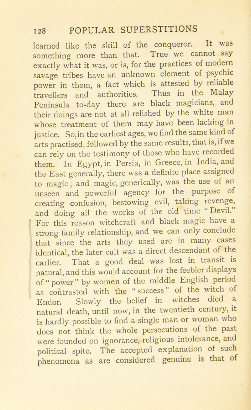 learned like the skill of the conqueror. It was something more than that. True we cannot say exactly what it was, or is, for the practices of modern savage tribes have an unknown element of psychic power in them, a fact which is attested by reliable travellers and authorities. Thus in the Malay Peninsula to-day there are black magicians, and their doings are not at all relished by the white man whose treatment of them may have been lacking in justice. So,in the earliest ages, we find the same kind of arts practised, followed by the same results, that is, if we can rely on the testimony of those who have recorded them. In Egypt, in Persia, in Greece, in India, and the East generally, there was a definite place assigned to magic; and magic, generically, was the use of an unseen and powerful agency for the purpose of creating confusion, bestowing evil, taking revenge, and doing all the works of the old time Devil. For this reason witchcraft and black magic have a strong family relationship, and we can only conclude that since the arts they used are in many cases identical, the later cult was a direct descendant of the earlier. That a good deal was lost in transit is natural, and this would account for the feebler displays of “ power ” by women of the middle English period as contrasted with the “ success ” of the witch of Endor, Slowly the belief in witches died a natural death, until now, in the twentieth century, it is hardly possible to find a single man or woman who does not think the whole persecutions of the past were founded on ignorance, religious intolerance, and political spite. The accepted explanation of such phenomena as are considered genuine is that of