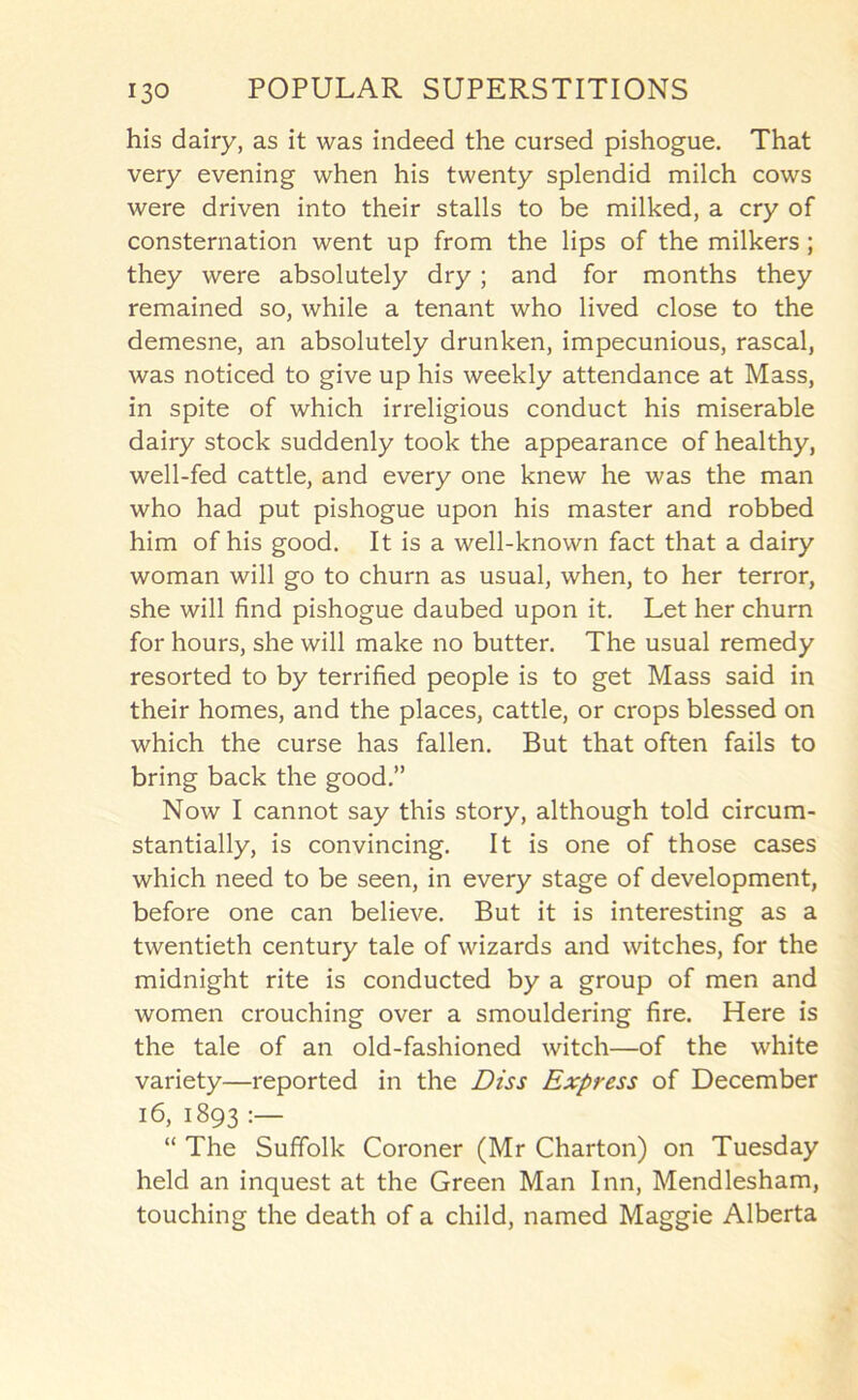 his dairy, as it was indeed the cursed pishogue. That very evening when his twenty splendid milch cows were driven into their stalls to be milked, a cry of consternation went up from the lips of the milkers; they were absolutely dry; and for months they remained so, while a tenant who lived close to the demesne, an absolutely drunken, impecunious, rascal, was noticed to give up his weekly attendance at Mass, in spite of which irreligious conduct his miserable dairy stock suddenly took the appearance of healthy, well-fed cattle, and every one knew he was the man who had put pishogue upon his master and robbed him of his good. It is a well-known fact that a dairy woman will go to churn as usual, when, to her terror, she will find pishogue daubed upon it. Let her churn for hours, she will make no butter. The usual remedy resorted to by terrified people is to get Mass said in their homes, and the places, cattle, or crops blessed on which the curse has fallen. But that often fails to bring back the good.” Now I cannot say this story, although told circum- stantially, is convincing. It is one of those cases which need to be seen, in every stage of development, before one can believe. But it is interesting as a twentieth century tale of wizards and witches, for the midnight rite is conducted by a group of men and women crouching over a smouldering fire. Here is the tale of an old-fashioned witch—of the white variety—reported in the Diss Express of December 16, 1893 “ The Suffolk Coroner (Mr Charton) on Tuesday held an inquest at the Green Man Inn, Mendlesham, touching the death of a child, named Maggie Alberta