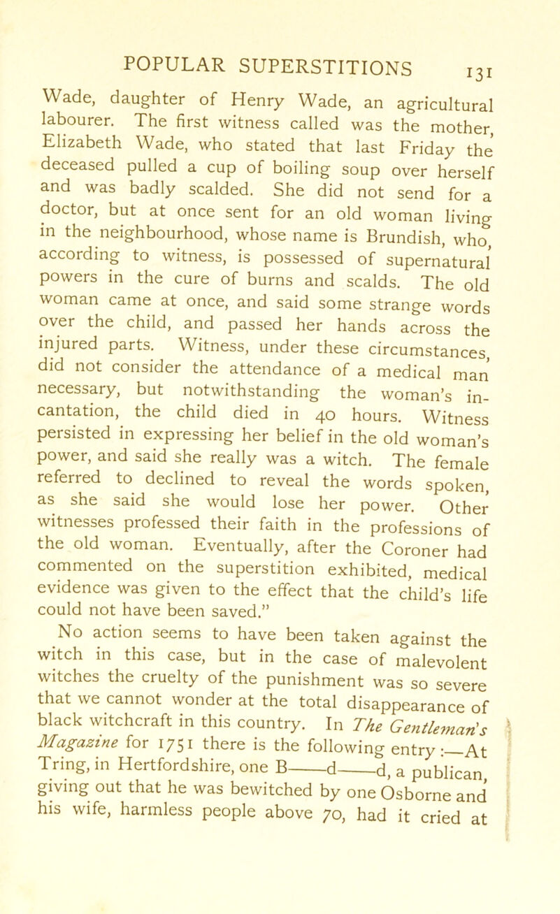 Wade, daughter of Henry Wade, an agricultural labourer. The first witness called was the mother, Elizabeth Wade, who stated that last Friday the deceased pulled a cup of boiling soup over herself and was badly scalded. She did not send for a doctor, but at once sent for an old woman living in the neighbourhood, whose name is Brundish, who according to witness, is possessed of supernatural powers in the cure of burns and scalds. The old woman came at once, and said some strange words over the child, and passed her hands across the injured parts. Witness, under these circumstances, did not consider the attendance of a medical man necessary, but notwithstanding the woman's in- cantation, the child died in 40 hours. Witness persisted in expressing her belief in the old woman’s power, and said she really was a witch. The female referred to declined to reveal the words spoken as she said she would lose her power. Other witnesses professed their faith in the professions of the old woman. Eventually, after the Coroner had commented on the superstition exhibited, medical evidence was given to the effect that the child’s life could not have been saved.” No action seems to have been taken against the witch in this case, but in the case of malevolent witches the cruelty of the punishment was so severe that we cannot wonder at the total disappearance of black witchcraft in this country. In The Gentleman's Magazine for 1751 there is the following entry-—At Tring, in Hertfordshire, one B d d, a publican giving out that he was bewitched by one Osborne and his wife, harmless people above 70, had it cried at