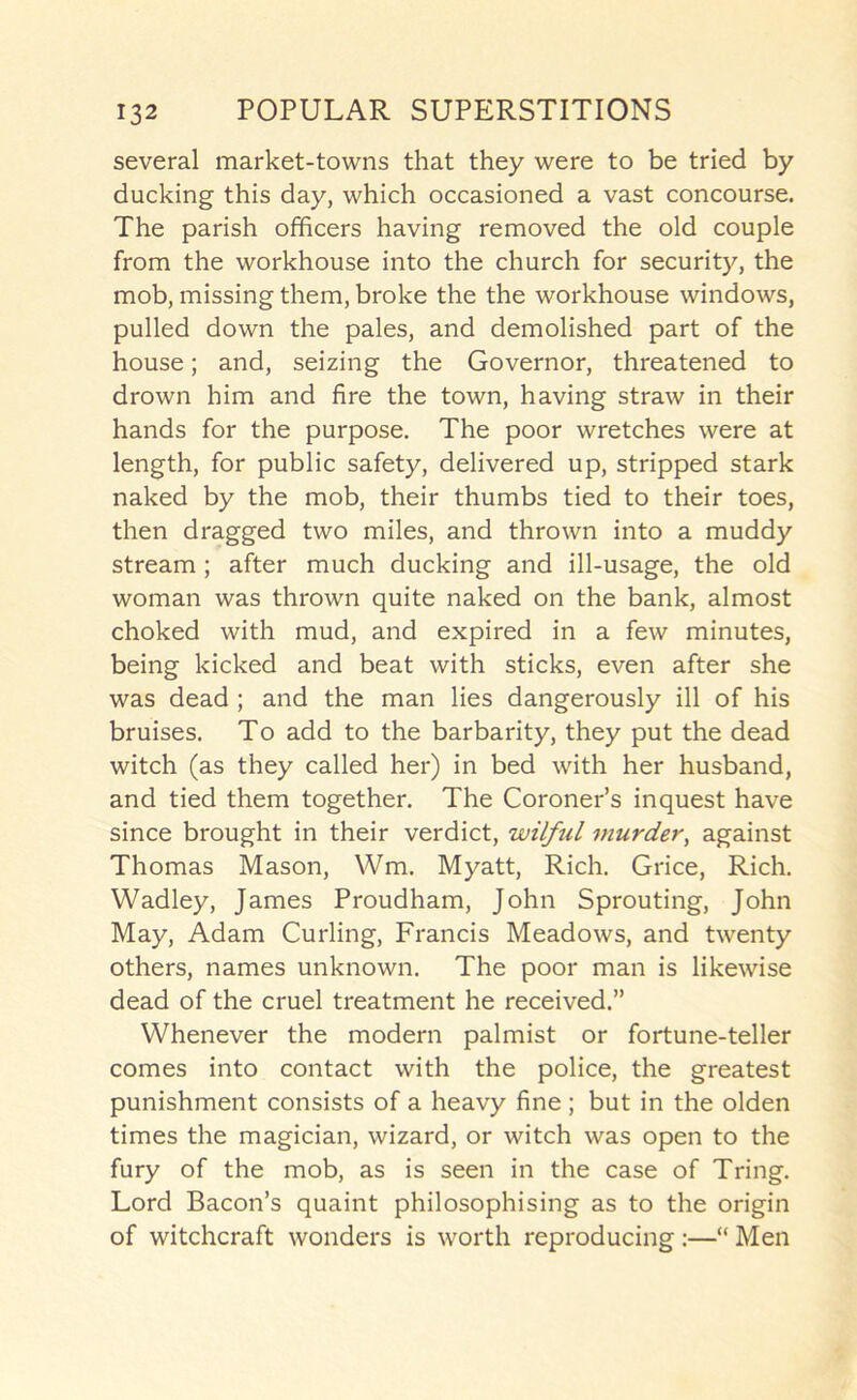 several market-towns that they were to be tried by ducking this day, which occasioned a vast concourse. The parish officers having removed the old couple from the workhouse into the church for security, the mob, missing them, broke the the workhouse windows, pulled down the pales, and demolished part of the house; and, seizing the Governor, threatened to drown him and fire the town, having straw in their hands for the purpose. The poor wretches were at length, for public safety, delivered up, stripped stark naked by the mob, their thumbs tied to their toes, then dragged two miles, and thrown into a muddy stream; after much ducking and ill-usage, the old woman was thrown quite naked on the bank, almost choked with mud, and expired in a few minutes, being kicked and beat with sticks, even after she was dead ; and the man lies dangerously ill of his bruises. To add to the barbarity, they put the dead witch (as they called her) in bed with her husband, and tied them together. The Coroner’s inquest have since brought in their verdict, wilful murder, against Thomas Mason, Wm. Myatt, Rich. Grice, Rich. Wadley, James Proudham, John Sprouting, John May, Adam Curling, Francis Meadows, and twenty others, names unknown. The poor man is likewise dead of the cruel treatment he received.” Whenever the modern palmist or fortune-teller comes into contact with the police, the greatest punishment consists of a heavy fine ; but in the olden times the magician, wizard, or witch was open to the fury of the mob, as is seen in the case of Tring. Lord Bacon’s quaint philosophising as to the origin of witchcraft wonders is worth reproducing :—“ Men