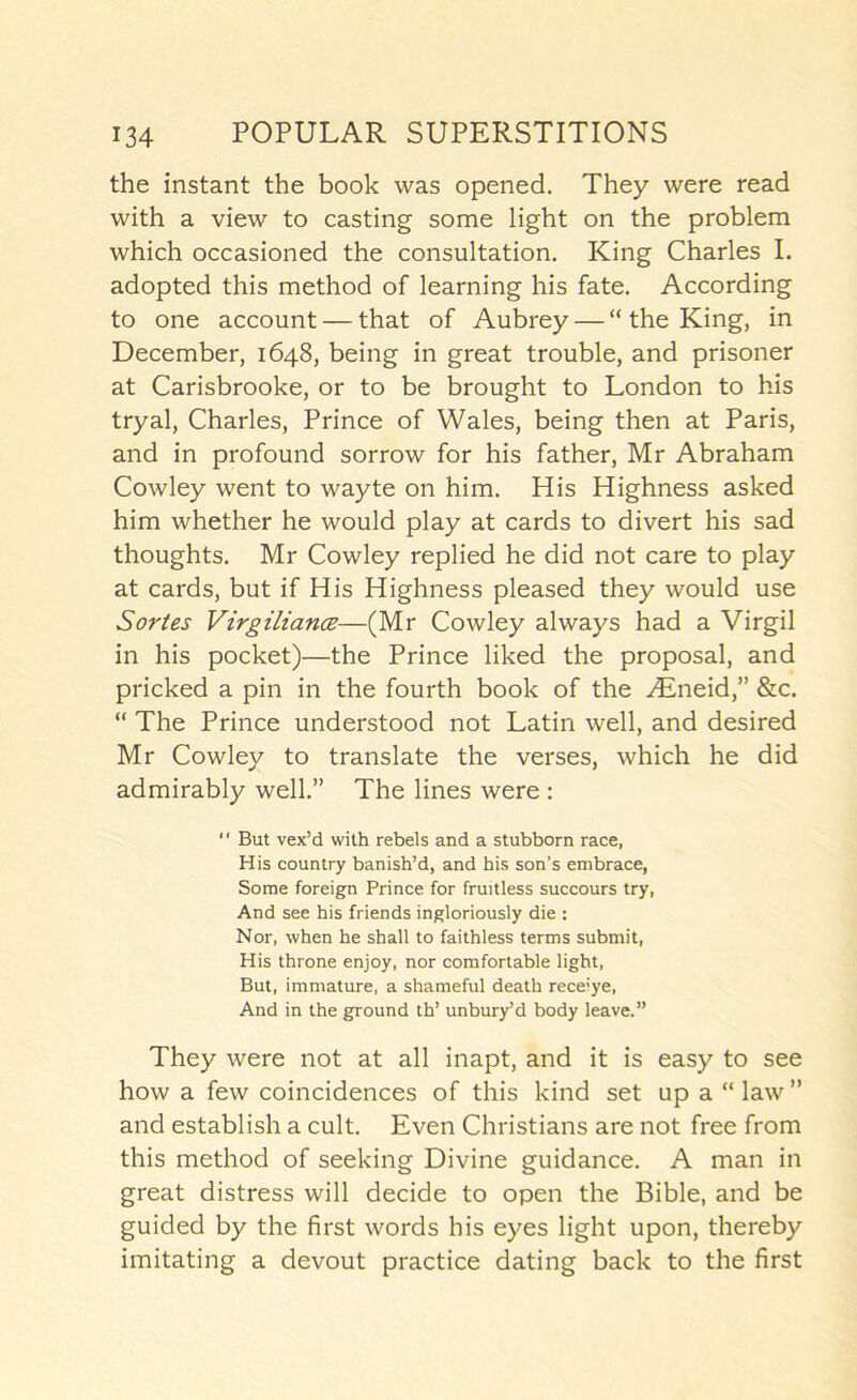 the instant the book was opened. They were read with a view to casting some light on the problem which occasioned the consultation. King Charles I. adopted this method of learning his fate. According to one account — that of Aubrey — “ the King, in December, 1648, being in great trouble, and prisoner at Carisbrooke, or to be brought to London to his tryal, Charles, Prince of Wales, being then at Paris, and in profound sorrow for his father, Mr Abraham Cowley went to wayte on him. His Highness asked him whether he would play at cards to divert his sad thoughts. Mr Cowley replied he did not care to play at cards, but if His Highness pleased they would use Sortes VirgiliancB—(Mr Cowley always had a Virgil in his pocket)—the Prince liked the proposal, and pricked a pin in the fourth book of the ^Eneid,” &c. “ The Prince understood not Latin well, and desired Mr Cowley to translate the verses, which he did admirably well.” The lines were : “ But vex’d with rebels and a stubborn race, His country banish’d, and his son's embrace. Some foreign Prince for fruitless succours try, And see his friends ingloriously die : Nor, when he shall to faithless terms submit. His throne enjoy, nor comfortable light. But, immature, a shameful death receiye. And in the ground th’ unburyd body leave.” They were not at all inapt, and it is easy to see how a few coincidences of this kind set up a “ law ” and establish a cult. Even Christians are not free from this method of seeking Divine guidance, A man in great distress will decide to open the Bible, and be guided by the first words his eyes light upon, thereby imitating a devout practice dating back to the first