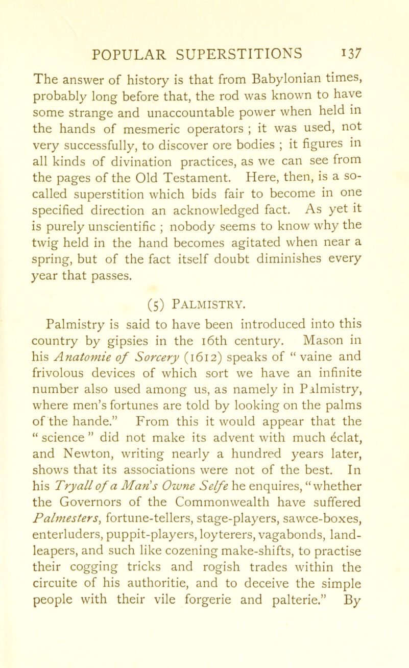 The answer of history is that from Babylonian times, probably long before that, the rod was known to have some strange and unaccountable power when held in the hands of mesmeric operators ; it was used, not very successfully, to discover ore bodies ; it figures in all kinds of divination practices, as we can see from the pages of the Old Testament. Here, then, is a so- called superstition which bids fair to become in one specified direction an acknowledged fact. As yet it is purely unscientific ; nobody seems to know why the twig held in the hand becomes agitated when near a spring, but of the fact itself doubt diminishes every year that passes. (5) Palmistry. Palmistry is said to have been introduced into this country by gipsies in the i6th century. Mason in his Anatomie of Sorcery (1612) speaks of “ vaine and frivolous devices of which sort we have an infinite number also used among us, as namely in Palmistry, where men’s fortunes are told by looking on the palms of the hande.” From this it would appear that the “ science ” did not make its advent with much dclat, and Newton, writing nearly a hundred years later, shows that its associations were not of the best. In his Try all of a Man's Owne Selfe he enquires, “whether the Governors of the Commonwealth have suffered Palmesters, fortune-tellers, stage-players, sawce-boxes, enterluders, puppit-players, loyterers, vagabonds, land- leapers, and such like cozening make-shifts, to practise their cogging tricks and rogish trades within the circuite of his authoritie, and to deceive the simple people with their vile forgerie and palterie.” By