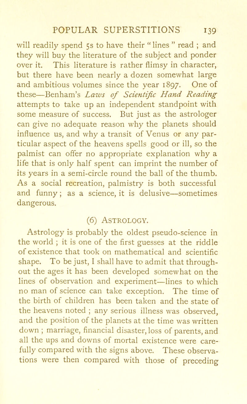 will readily spend 5s to have their “lines ” read ; and they will buy the literature of the subject and ponder over it. This literature is rather flimsy in character, but there have been nearly a dozen somewhat large and ambitious volumes since the year 1897. One of these—Benham’s Laws of Scientific Hafid Reading attempts to take up an independent standpoint with some measure of success. But just as the astrologer can give no adequate reason why the planets should influence us, and why a transit of Venus or any par- ticular aspect of the heavens spells good or ill, so the palmist can offer no appropriate explanation why a life that is only half spent can imprint the number of its years in a semi-circle round the ball of the thumb. As a social recreation, palmistry is both successful and funny; as a science, it is delusive—sometimes dangerous. (6) Astrology. Astrology is probably the oldest pseudo-science in the world ; it is one of the first guesses at the riddle of existence that took on mathematical and scientific shape. To be just, I shall have to admit that through- out the ages it has been developed somewhat on the lines of observation and experiment—lines to which no man of science can take exception. The time of the birth of children has been taken and the state of the heavens noted ; any serious illness was observed, and the position of the planets at the time was written down ; marriage, financial disaster, loss of parents, and all the ups and downs of mortal existence were care- fully compared with the signs above. These observa- tions were then compared with those of preceding