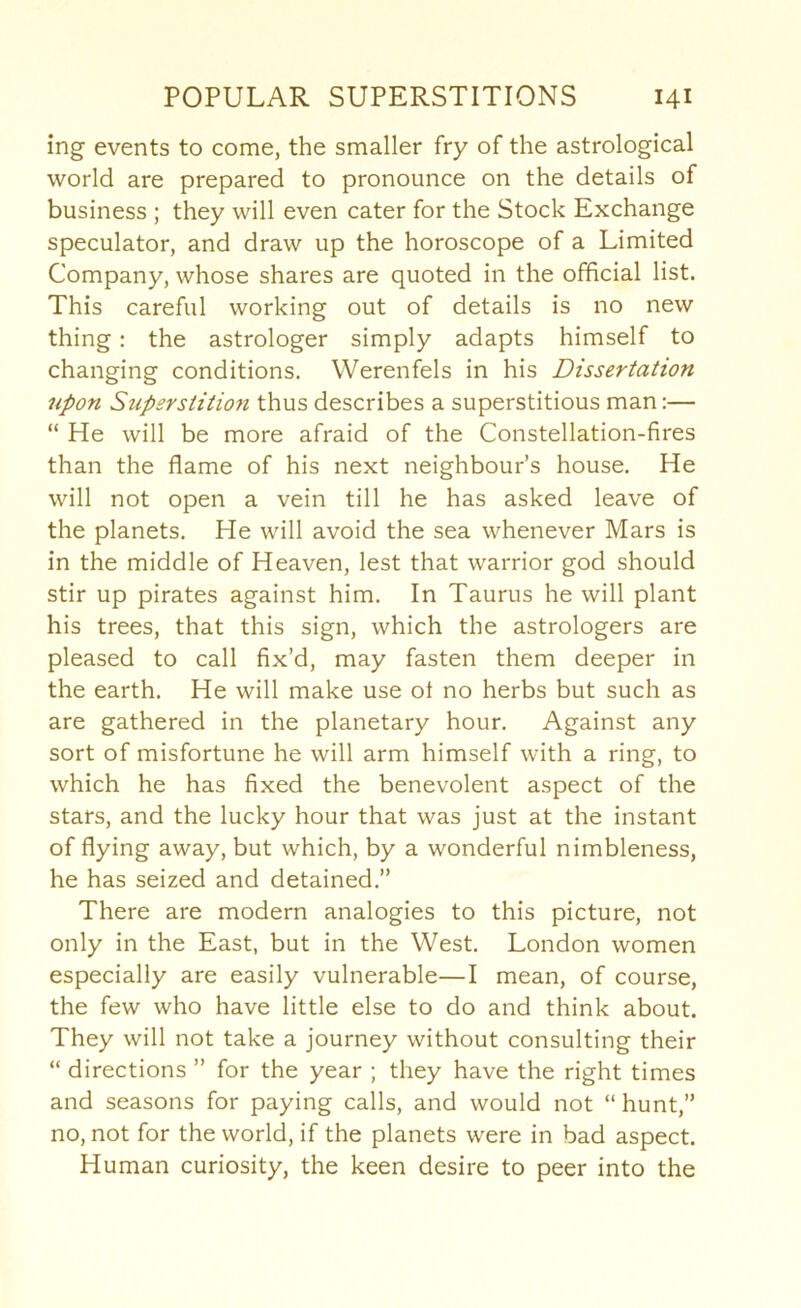 ing events to come, the smaller fry of the astrological world are prepared to pronounce on the details of business ; they will even cater for the Stock Exchange speculator, and draw up the horoscope of a Limited Company, whose shares are quoted in the official list. This careful working out of details is no new thing: the astrologer simply adapts himself to changing conditions. Werenfels in his Dissertation upon Superstition thus describes a superstitious man:— “ He will be more afraid of the Constellation-fires than the flame of his next neighbour’s house. He will not open a vein till he has asked leave of the planets. He will avoid the sea whenever Mars is in the middle of Heaven, lest that warrior god should stir up pirates against him. In Taurus he will plant his trees, that this sign, which the astrologers are pleased to call fix’d, may fasten them deeper in the earth. He will make use of no herbs but such as are gathered in the planetary hour. Against any sort of misfortune he will arm himself with a ring, to which he has fixed the benevolent aspect of the stars, and the lucky hour that was just at the instant of flying away, but which, by a wonderful nimbleness, he has seized and detained.” There are modern analogies to this picture, not only in the East, but in the West. London women especially are easily vulnerable—I mean, of course, the few who have little else to do and think about. They will not take a journey without consulting their “ directions ” for the year ; they have the right times and seasons for paying calls, and would not “ hunt,” no, not for the world, if the planets were in bad aspect. Human curiosity, the keen desire to peer into the