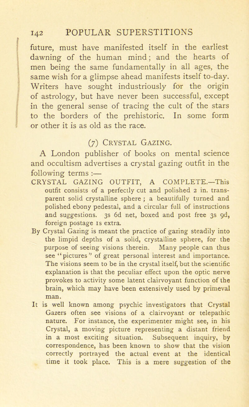 future, must have manifested itself in the earliest dawning of the human mind; and the hearts of men being the same fundamentally in all ages, the same wish for a glimpse ahead manifests itself to-day. Writers have sought industriously for the origin of astrology, but have never been successful, except in the general sense of tracing the cult of the stars to the borders of the prehistoric. In some form or other it is as old as the race. (7) Crystal Gazing. A London publisher of books on mental science and occultism advertises a crystal gazing outfit in the following terms :— CRYSTAL GAZING OUTFIT, A COMPLETE.—This outfit consists of a perfectly cut and polished 2 in. trans- parent solid crystalline sphere ; a beautifully turned and polished ebony pedestal, and a circular full of instructions and suggestions. 3s 6d net, boxed and post free 3s 9d, foreign postage is extra. By Crystal Gazing is meant the practice of gazing steadily into the limpid depths of a solid, crystalline sphere, for the purpose of seeing visions therein. Many people can thus see “pictures” of great personal interest and importance. The visions seem to be in the crystal itself, but the scientific explanation is that the peculiar effect upon the optic nerve provokes to activity some latent clairvoyant function of the brain, which may have been extensively used by primeval man. It is well known among psychic investigators that Crystal Gazers often see visions of a clairvoyant or telepathic nature. For instance, the experimenter might see, in his Crystal, a moving picture representing a distant friend in a most exciting situation. Subsequent inquiry, by correspondence, has been known to show that the vision correctly portrayed the actual event at the identical time it took place. This is a mere suggestion of the