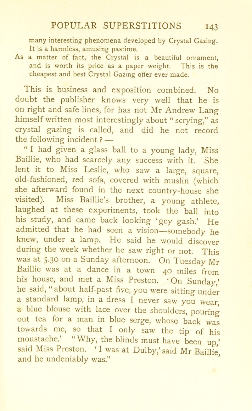 many interesting phenomena developed by Crystal Gazing, It is a harmless, amusing pastime. As a matter of fact, the Crystal is a beautiful ornament, and is worth its price as a paper weight. This is the cheapest and best Crystal Gazing offer ever made. This is business and exposition combined. No doubt the publisher knows very well that he is on right and safe lines, for has not Mr Andrew Lang himself written most interestingly about “scrying,” as crystal gazing is called, and did he not record the following incident ? — “ I had given a glass ball to a young lady. Miss Baillie, who had scarcely any success with it. She lent it to Miss Leslie, who saw a large, square, old-fashioned, red sofa, covered with muslin (which she afterward found in the next country-house she visited). Miss Baillie’s brother, a young athlete, laughed at these experiments, took the ball into his study, and came back looking ‘gey gash,’ He admitted that he had seen a vision—somebody he knew, under a lamp. He said he would discover during the week whether he saw right or not. This was at 5.30 on a Sunday afternoon. On Tuesday Mr Baillie was at a dance in a town 40 miles from his house, and met a Miss Preston. ‘On Sunday,’ he said, “ about half-past five, you were sitting under a standard lamp, in a dress I never saw you wear a blue blouse with lace over the shoulders, pouring out tea for a man in blue serge, whose back was towards me, so that I only saw the tip of his moustache.’ “ Why, the blinds must have been up,’ said Miss Preston. ‘ I was at Dulby,’ said Mr Baillie and he undeniably was.”