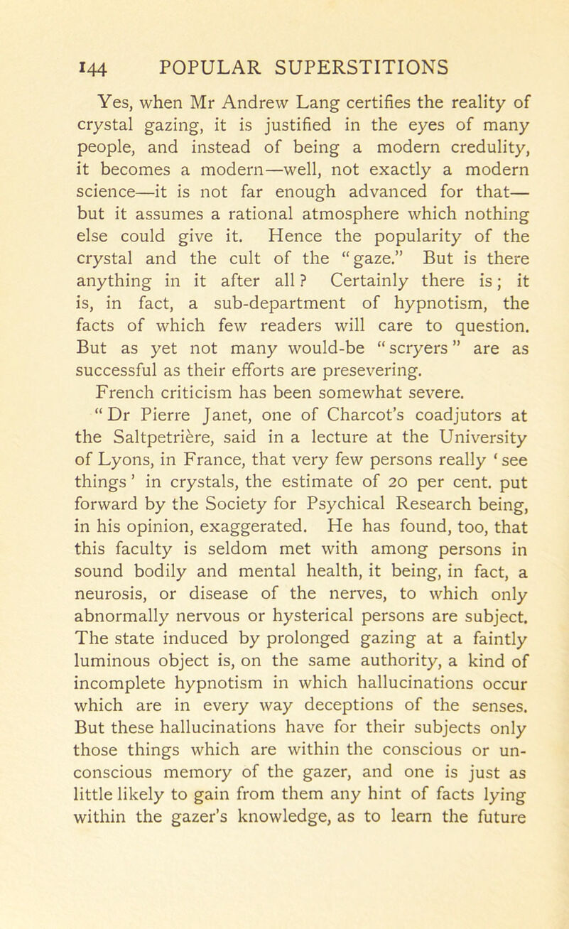 Yes, when Mr Andrew Lang certifies the reality of crystal gazing, it is justified in the eyes of many people, and instead of being a modern credulity, it becomes a modern—well, not exactly a modern science—it is not far enough advanced for that— but it assumes a rational atmosphere which nothing else could give it. Hence the popularity of the crystal and the cult of the “gaze.” But is there anything in it after all ? Certainly there is; it is, in fact, a sub-department of hypnotism, the facts of which few readers will care to question. But as yet not many would-be “ scryers ” are as successful as their efforts are presevering. French criticism has been somewhat severe. “Dr Pierre Janet, one of Charcot’s coadjutors at the Saltpetriere, said in a lecture at the University of Lyons, in France, that very few persons really ‘see things ’ in crystals, the estimate of 20 per cent, put forward by the Society for Psychical Research being, in his opinion, exaggerated. He has found, too, that this faculty is seldom met with among persons in sound bodily and mental health, it being, in fact, a neurosis, or disease of the nerves, to which only abnormally nervous or hysterical persons are subject. The state induced by prolonged gazing at a faintly luminous object is, on the same authority, a kind of incomplete hypnotism in which hallucinations occur which are in every way deceptions of the senses. But these hallucinations have for their subjects only those things which are within the conscious or un- conscious memory of the gazer, and one is just as little likely to gain from them any hint of facts lying within the gazer’s knowledge, as to learn the future