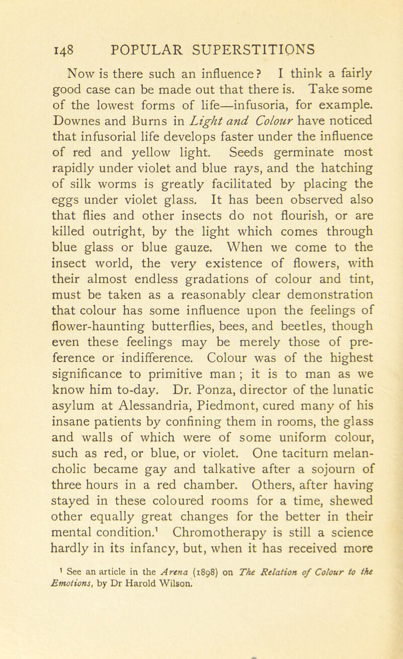 Now is there such an influence? I think a fairly good case can be made out that there is. Take some of the lowest forms of life—infusoria, for example. Downes and Burns in Light and Colour have noticed that infusorial life develops faster under the influence of red and yellow light. Seeds germinate most rapidly under violet and blue rays, and the hatching of silk worms is greatly facilitated by placing the eggs under violet glass. It has been observed also that flies and other insects do not flourish, or are killed outright, by the light which comes through blue glass or blue gauze. When we come to the insect world, the very existence of flowers, with their almost endless gradations of colour and tint, must be taken as a reasonably clear demonstration that colour has some influence upon the feelings of flower-haunting butterflies, bees, and beetles, though even these feelings may be merely those of pre- ference or indifference. Colour was of the highest significance to primitive man ; it is to man as we know him to-day. Dr. Ponza, director of the lunatic asylum at Alessandria, Piedmont, cured many of his insane patients by confining them in rooms, the glass and walls of which were of some uniform colour, such as red, or blue, or violet. One taciturn melan- cholic became gay and talkative after a sojourn of three hours in a red chamber. Others, after having stayed in these coloured rooms for a time, shewed other equally great changes for the better in their mental condition.’ Chromotherapy is still a science hardly in its infancy, but, when it has received more ’ See an article in the Arena (1898) on The Relation of Colour to the Emotions, by Dr Harold Wilson.