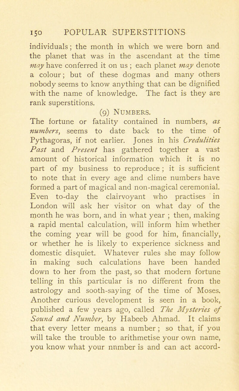 individuals; the month in which we were born and the planet that was in the ascendant at the time may have conferred it on us ; each planet may denote a colour; but of these dogmas and many others nobody seems to know anything that can be dignified with the name of knowledge. The fact is they are rank superstitions. (9) Numbers. The fortune or fatality contained in numbers, as numbers, seems to date back to the time of Pythagoras, if not earlier. Jones in his Credulities Past and Present has gathered together a vast amount of historical information which it is no part of my business to reproduce ; it is sufficient to note that in every age and clime numbers have formed a part of magical and non-magical ceremonial. Even to-day the clairvoyant who practises in London will ask her visitor on what day of the month he was born, and in what year ; then, making a rapid mental calculation, will inform him whether the coming year will be good for him, financially, or whether he is likely to experience sickness and domestic disquiet. Whatever rules she may follow in making such calculations have been handed down to her from the past, so that modern fortune telling in this particular is no different from the astrology and sooth-saying of the time of Moses. Another curious development is seen in a book, published a few years ago, called The Mysteries of Sound and Nu7nber, by Habeeb Ahmad. It claims that every letter means a number ; so that, if you will take the trouble to arithmetise your own name, you know what your number is and can act accord-