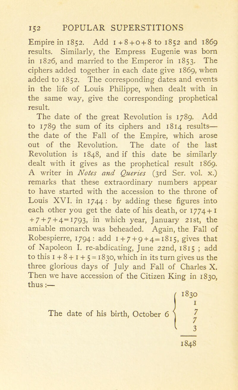 Empire in 1852. Add i+8 + 0 + 8 to 1852 and 1869 results. Similarly, the Empress Eugenie was born in 1826, and married to the Emperor in 1853. The ciphers added together in each date give 1869, when added to 1852. The corresponding dates and events in the life of Louis Philippe, when dealt with in the same way, give the corresponding prophetical result. The date of the great Revolution is 1789, Add to 1789 the sum of its ciphers and 1814 results— the date of the Fall of the Empire, which arose out of the Revolution, The date of the last Revolution is 1848, and if this date be similarly dealt with it gives as the prophetical result 1869, A writer in Notes and Queries (3rd Ser, vol, x,) remarks that these extraordinary numbers appear to have started with the accession to the throne of Louis XVI, in 1744 : by adding these figures into each other you get the date of his death, or 1774+ i + 7 + 7+ 4== I793> which year, January 21st, the amiable monarch was beheaded. Again, the Fall of Robespierre, 1794: add 1+7 + 9 + 4=1815, gives that of Napoleon I, re-abdicating, June 22nd, 1815 ; add to this I + 8 + I + 5 = 1830, which in its turn gives us the three glorious days of July and Fall of Charles X. Then we have accession of the Citizen King in 1830, thus:— 1848