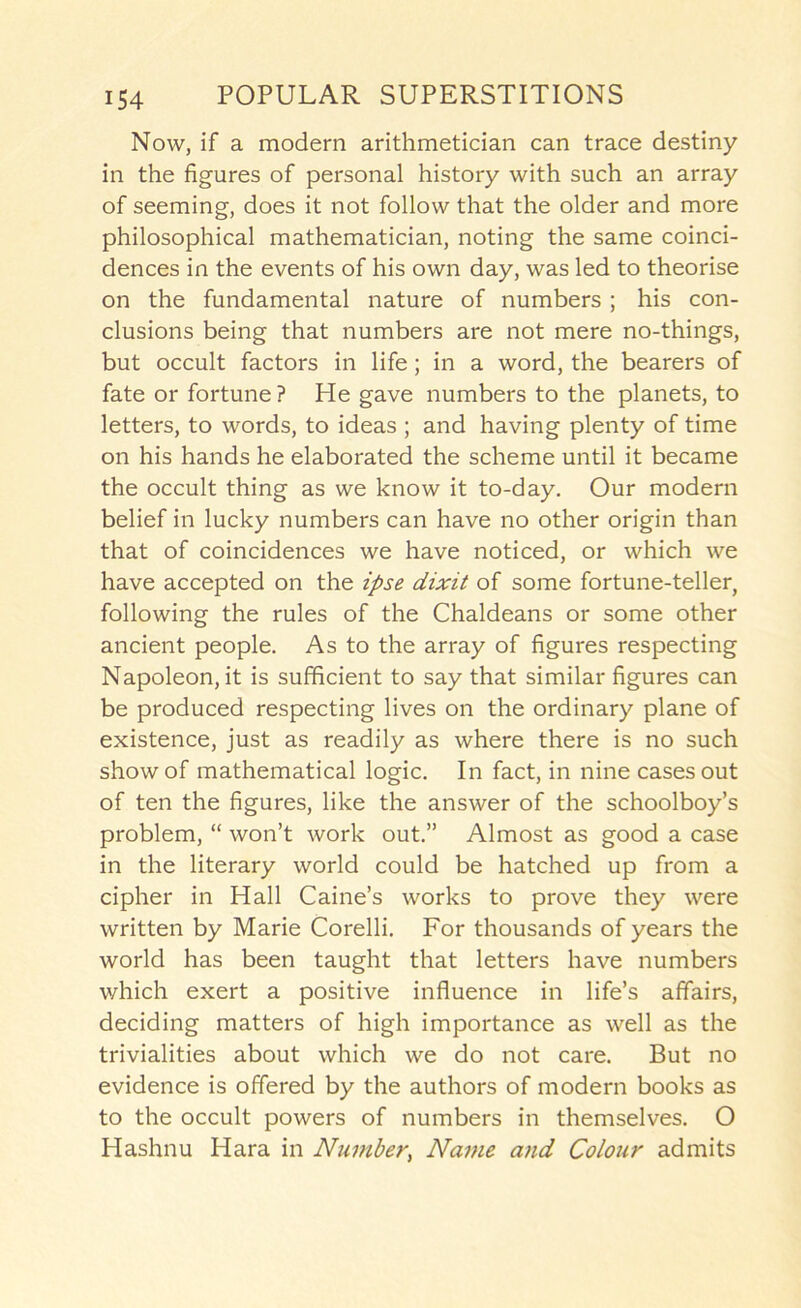 Now, if a modern arithmetician can trace destiny in the figures of personal history with such an array of seeming, does it not follow that the older and more philosophical mathematician, noting the same coinci- dences in the events of his own day, was led to theorise on the fundamental nature of numbers ; his con- clusions being that numbers are not mere no-things, but occult factors in life; in a word, the bearers of fate or fortune ? He gave numbers to the planets, to letters, to words, to ideas ; and having plenty of time on his hands he elaborated the scheme until it became the occult thing as we know it to-day. Our modern belief in lucky numbers can have no other origin than that of coincidences we have noticed, or which we have accepted on the ipse dixit of some fortune-teller, following the rules of the Chaldeans or some other ancient people. As to the array of figures respecting Napoleon, it is sufficient to say that similar figures can be produced respecting lives on the ordinary plane of existence, just as readily as where there is no such show of mathematical logic. In fact, in nine cases out of ten the figures, like the answer of the schoolboy’s problem, “ won’t work out.” Almost as good a case in the literary world could be hatched up from a cipher in Hall Caine’s works to prove they were written by Marie Corelli. For thousands of years the world has been taught that letters have numbers v/hich exert a positive influence in life’s affairs, deciding matters of high importance as well as the trivialities about which we do not care. But no evidence is offered by the authors of modern books as to the occult powers of numbers in themselves. O Hashnu Hara in Niimber, Name and Colour admits