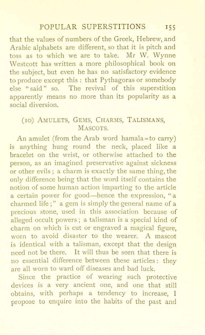 that the values of numbers of the Greek, Hebrew, and Arabic alphabets are different, so that it is pitch and toss as to which we are to take. Mr W. Wynne Westcott has written a more philosophical book on the subject, but even he has no satisfactory evidence to produce except this : that Pythagoras or somebody else “ said ” so. The revival of this superstition apparently means no more than its popularity as a social diversion. (10) Amulets, Gems, Charms, Talismans, Mascots. An amulet (from the Arab word hamala = to carry) is anything hung round the neck, placed like a bracelet on the wrist, or otherwise attached to the person, as an imagined preservative against sickness or other evils ; a charm is exactly the same thing, the only difference being that the word itself contains the notion of some human action imparting to the article a certain power for good—hence the expression, “ a charmed life ; ” a gem is simply the general name of a precious stone, used in this association because of alleged occult powers; a talisman is a special kind of charm on which is cut or engraved a magical figure, worn to avoid disaster to the wearer. A mascot is identical with a talisman, except that the design need not be there. It will thus be seen that there is no essential difference between these articles: they are all worn to ward off diseases and bad luck. Since the practice of wearing such protective devices is a very ancient one, and one that still obtains, with perhaps a tendency to increase, I propose to enquire into the habits of the past and