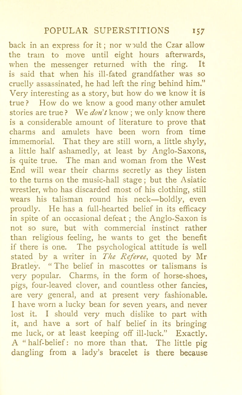 back in an express for it; nor would the Czar allow the tram to move until eight hours afterwards, when the messenger returned with the ring. It is said that when his ill-fated grandfather was so cruelly assassinated, he had left the ring behind him.” Very interesting as a story, but how do we know it is true ? How do we know a good many other amulet stories are true ? We don't know ; we only know there is a considerable amount of literature to prove that charms and amulets have been worn from time immemorial. That they are still worn, a little shyly, a little half ashamedly, at least by Anglo-Saxons, is quite true. The man and woman from the West End will wear their charms secretly as they listen to the turns on the music-hall stage ; but the Asiatic wrestler, who has discarded most of his clothing, still wears his talisman round his neck—boldly, even proudly. He has a full-hearted belief in its efficacy in spite of an occasional defeat ; the Anglo-Saxon is not so sure, but with commercial instinct rather than religious feeling, he wants to get the benefit if there is one. The psychological attitude is well stated by a writer in The Referee^ quoted by Mr Bratley. “ The belief in mascottes or talismans is very popular. Charms, in the form of horse-shoes, pigs, four-leaved clover, and countless other fancies, are very general, and at present very fashionable. I have worn a lucky bean for seven years, and never lost it. I should very much dislike to part with it, and have a sort of half belief in its bringing me luck, or at least keeping off ill-luck.” Exactly. A “ half-belief: no more than that. The little pig dangling from a lady’s bracelet is there because