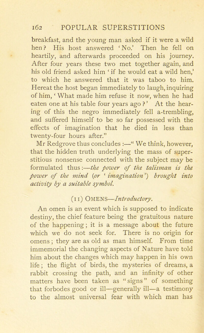 breakfast, and the young man asked if it were a wild hen ? His host answered ‘ No.’ Then he fell on heartily, and afterwards proceeded on his journey. After four years these two met together again, and his old friend asked him ‘if he would eat a wild hen,’ to which he answered that it was taboo to him. Hereat the host began immediately to laugh, inquiring of him, ‘ What made him refuse it now, when he had eaten one at his table four years ago ? ’ At the hear- ing of this the negro immediately fell a-trembling, and suffered himself to be so far possessed with the effects of imagination that he died in less than twenty-four hours after.” Mr Redgrove thus concludes :—“ We think, however, that the hidden truth underlying the mass of super- stitious nonsense connected with the subject may be formulated thus;—the power of the talisman is the power of the mind {or ‘ imagination ’) brought into activity by a suitable symbol. (11) OmenS—Introductory. An omen is an event which is supposed to indicate destiny, the chief feature being the gratuitous nature of the happening; it is a message about the future which we do not seek for. There is no origin for omens ; they are as old as man himself. From time immemorial the changing aspects of Nature have told him about the changes which may happen in his own life; the flight of birds, the mysteries of dreams, a rabbit crossing the path, and an infinity of other matters have been taken as “ signs ” of something that forbodes good or ill—generally ill—a testimony to the almost universal fear with which man has