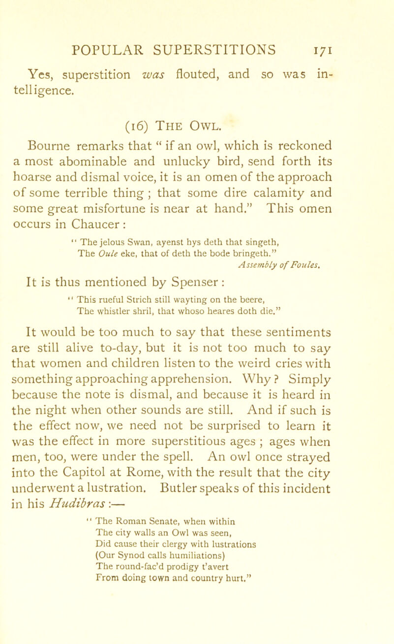 Yes, superstition was flouted, and so was in- telligence. (16) The Owl. Bourne remarks that “ if an owl, which is reckoned a most abominable and unlucky bird, send forth its hoarse and dismal voice, it is an omen of the approach of some terrible thing ; that some dire calamity and some great misfortune is near at hand.” This omen occurs in Chaucer: “ The jelous Swan, ayenst hys deth that singeth, The Oule eke, that of deth the bode bringeth.” Assembly of Foules. It is thus mentioned by Spenser: “ This rueful Strich still wayting on the beere. The whistler shril, that whoso heares doth die.” It would be too much to say that these sentiments are still alive to-day, but it is not too much to say that women and children listen to the weird cries with something approaching apprehension. Why ? Simply because the note is dismal, and because it is heard in the night when other sounds are still. And if such is the effect now, we need not be surprised to learn it was the effect in more superstitious ages ; ages when men, too, were under the spell. An owl once strayed into the Capitol at Rome, with the result that the city underwent a lustration. Butler speaks of this incident in his Hudibras :— “ The Roman Senate, when within The city walls an Owl was seen. Did cause their clergy with lustrations (Our Synod calls humiliations) The round-fac’d prodigy t’avert From doing town and country hurt.”