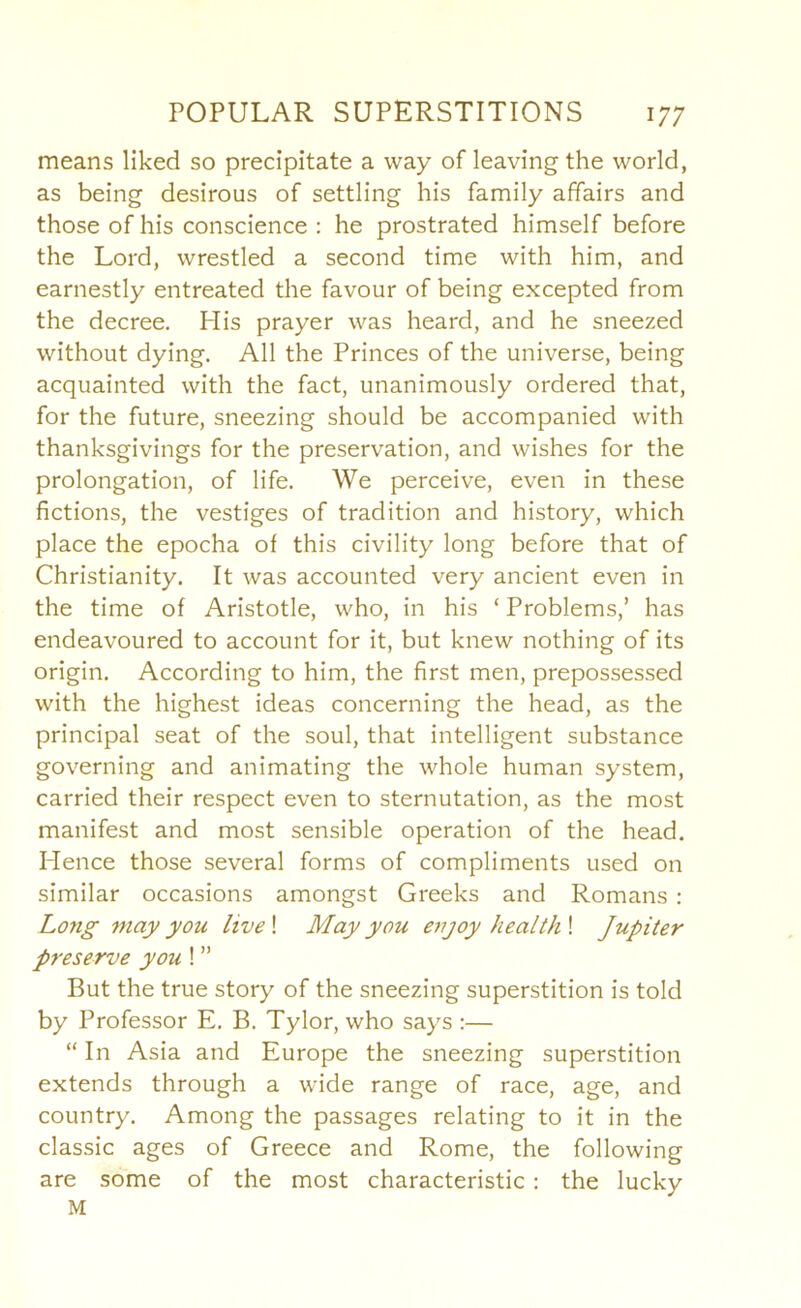 means liked so precipitate a way of leaving the world, as being desirous of settling his family affairs and those of his conscience : he prostrated himself before the Lord, wrestled a second time with him, and earnestly entreated the favour of being excepted from the decree. His prayer was heard, and he sneezed without dying. All the Princes of the universe, being acquainted with the fact, unanimously ordered that, for the future, sneezing should be accompanied with thanksgivings for the preservation, and wishes for the prolongation, of life. We perceive, even in these fictions, the vestiges of tradition and history, which place the epocha of this civility long before that of Christianity. It was accounted very ancient even in the time of Aristotle, who, in his ‘ Problems,’ has endeavoured to account for it, but knew nothing of its origin. According to him, the first men, prepossessed with the highest ideas concerning the head, as the principal seat of the soul, that intelligent substance governing and animating the whole human system, carried their respect even to sternutation, as the most manifest and most sensible operation of the head. Hence those several forms of compliments used on similar occasions amongst Greeks and Romans : Long may you live\ May you enjoy health \ Jupiter preserve you! ” But the true story of the sneezing superstition is told by Professor E. B. Tylor, who says :— “ In Asia and Europe the sneezing superstition extends through a w'ide range of race, age, and country. Among the passages relating to it in the classic ages of Greece and Rome, the following are some of the most characteristic ; the lucky M